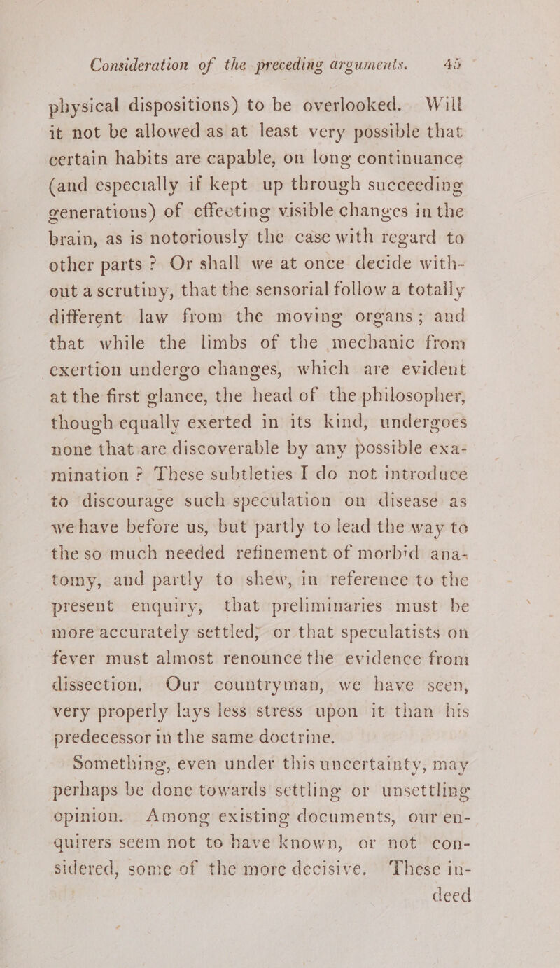 physical dispositions) to be overlooked. Will it not be allowed as at least very possible that certain habits are capable, on long continuance (and especially if kept up through succeeding generations) of effecting visible changes in the brain, as is notoriously the case with regard to other parts ? Or shall we at once decide with- out ascrutiny, that the sensorial follow a totally different law from the moving organs; and that while the limbs of the mechanic from exertion undergo changes, which are evident at the first glance, the head of the philosopher, though equally exerted in its kind, undergoes none that are discoverable by any possible exa- mination ? These subtleties I do not introduce to discourage such speculation on disease as we have before us, but partly to lead the way to the so much needed refinement of morbid ana- tomy, and partly to shew, in reference to the present enquiry, that preliminaries must be more accurately settled; or that speculatists on fever must almost renounce the evidence from dissection. Our countryman, we have seen, very properly lays less stress upon it than his predecessor in the same doctrine. Something, even under this uncertainty, may perhaps be done towards settling or unsettling opinion. Among existing documents, our en- quirers seem not to have known, or not con- sidered, some of the more decisive. ‘These in- deed