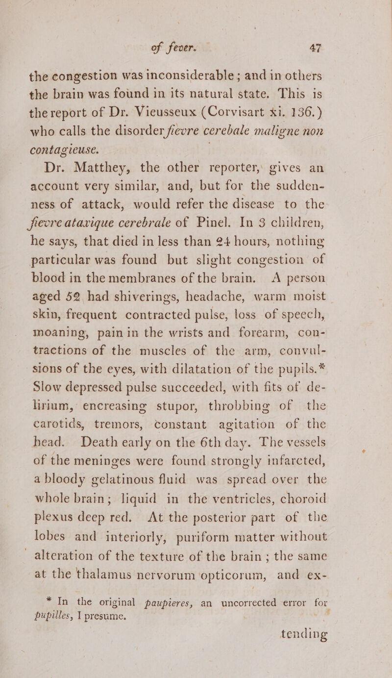 the congestion was inconsiderable; and in others the brain was found in its natural state. This is the report of Dr. Vieusseux (Corvisart xi. 436. ) who calls the disorder fievre cerebale maligne non contagieuse. ) Dr. Matthey, the other reporter, gives an account very similar, and, but for the sudden- ness of attack, would refer the disease to the frevre atavique cerebrale of Pinel. In 3 children, he says, that died in less than 24 hours, nothing particular was found but slight congestion of blood in the membranes of the brain. A person aged 52 had shiverings, headache, warm motst | skin, frequent contracted pulse, loss of speech, moaning, painin the wrists and forearm, con- tractions of the muscles of the arm, convul- sions of the eyes, with dilatation of the pupils.* _ Slow depressed pulse succeeded, with fits of de- lirium, encreasing stupor, throbbing of the carotids, tremors, Constant agitation of the head. Death early on the 6th day. The vessels of the meninges were found strongly infarcted, a bloody gelatinous fluid was spread over the whole brain; liquid in the ventricles, choroid plexus deep red. At the posterior part of the lobes and interiorly, puriform matter without alteration of the texture of the brain ; the same at the thalamus nervorum ‘opticorum, and ex- * In the original pawpieres, an uncorrected error for pupilles, | presume. ‘ tending