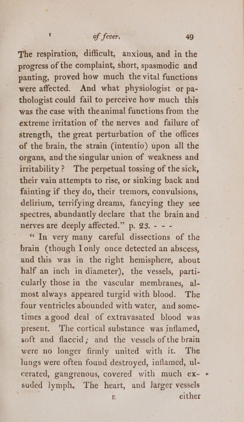 The respiration, difficult, anxious, and in the progress of the complaint, short, spasmodic and panting, proved how much the vital functions were affected. And what physiologist or pa- thologist could fail to perceive how much this was the case with theanimal functions from the extreme irritation of the nerves and failure of strength, the great perturbation of the offices of the brain, the strain (intentio) upon all the organs, and the singular union of weakness and irritability ? The perpetual tossing of the sick, their vain attempts to rise, or sinking back and fainting if they do, their tremors, convulsions, delirium, terrifying dreams, fancying they see spectres, abundantly declare that the brain and | nerves are deeply affected.” p. 23. - - - ' Tn very many careful dissections of the brain (though Ionly once detected an abscess, and this was in the right hemisphere, about half an inch in diameter), the vessels, parti- cularly those in the vascular membranes, al- most always appeared turgid with blood. The four ventricles abounded with water, and some- times agood deal of extravasated blood was present. The cortical substance was inflamed, soft and flaccid; and the vessels of the brain were no longer firmly united with it. The lungs were often found destroyed, inflamed, ul- cerated, gangrenous, covered with much ex- suded lymph. The heart, and Jarger vessels : | E either