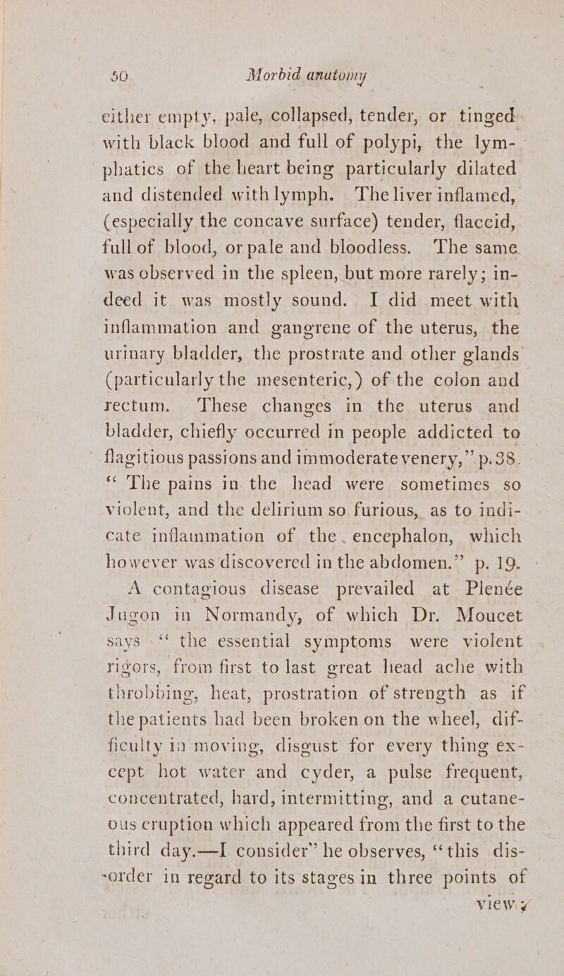 either empty, pale, collapsed, tender, or tinged with black blood and full of polypi, the lym-_ phatics of the heart being particularly dilated and distended withlymph. The liver inflamed, (especially the concave surface) tender, flaccid, full of blood, or pale and bloodiess. The same was observed in the spleen, but more rarely; in- deed it was mostly sound. I did meet with inflammation and gangrene of the uterus, the urinary bladder, the prostrate and other glands (particularly the mesenteric, ) of the colon and rectum. These changes in the uterus and bladder, chiefly occurred in people addicted to flagitious passions and immoderate venery,”’ p.38. ‘¢ The pains in the head were sometimes so violent, and the delirium so furious, as to indi- cate inflammation of the.encephalon, which however was discovered in the abdomen.” p. 19. A contagious disease prevailed at Plenée Jugon in Normandy, of which Dr. Moucet says »‘‘ the essential symptoms were violent rigors, from first to last great head ache with throbbing, heat, prostration of strength as if the patients had been broken on the wheel, dif- ficulty in moving, disgust for every thing ex- cept hot water and cyder, a pulse frequent, concentrated, hard, intermitting, and a cutane- bus eruption which appeared from the first to the third day.—I consider” he observes, “this dis- -order in regard to its stages in three points of viewy