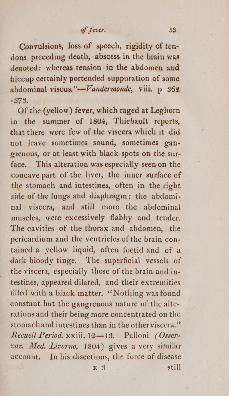 Convulsions, loss of speech, rigidity of ten- dons preceding death, abscess in the brain was. denoted: whereas tension in the abdomen and hiccup certainly portended suppuration of some abdominal viscus.”-——Vandermonde, vill. p 362 +373. : Of the (yellow) fever, which raged at Leghorn in the summer of 1804, Thiebault reports, that there were few of the viscera which it did not leave sometimes sound, sometimes gan- grenous, or at least with black spots on the sur- face. This alteration was especially seenon the the stomach and intestines, often in the right side of the lungs and diaphragm; the abdomi- nal viscera, and still more: the abdominal muscles, were excessively flabby and_ tender. The cavities of the thorax and abdomen, the pericardium and the ventricles of the brain con- tained a yellow liquid, often foetid and of a dark bloody tinge. The superficial vessels of the viscera, especially those of the brain and in- testines, appeared dilated, and their extremities filled with a black matter. “Nothing was found constant but the gangrenous nature of the alte- rations and their being more concentrated on the stomachand intestines than in the otherviscera.” Recueil Period. xxiii. 12—13. Palloni (Osser- waz. Med. Livorno, 1804) gives a very similar account. In his disections, the force of disease pes still