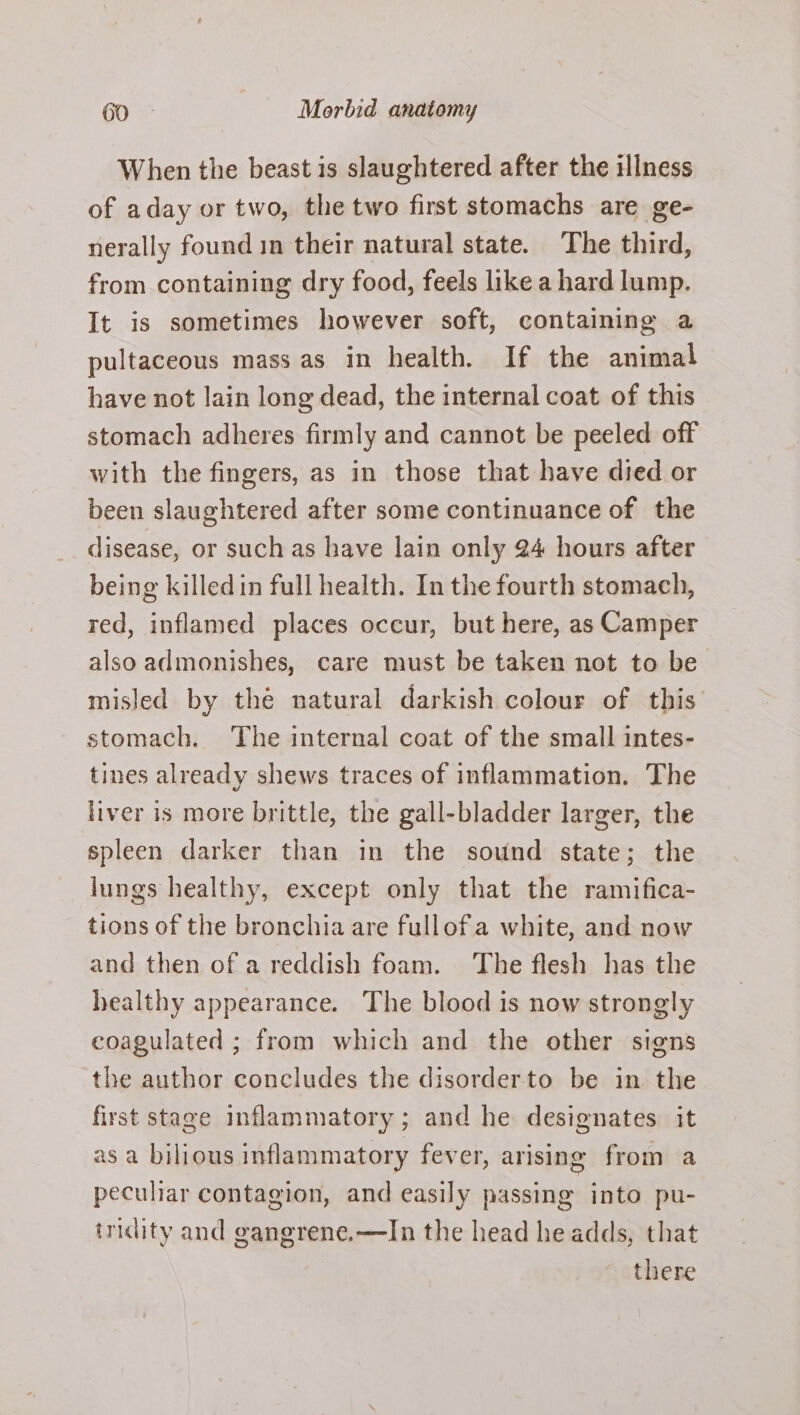 When the beast is slaughtered after the illness of aday or two, the two first stomachs are ge- nerally found in their natural state. The third, from containing dry food, feels like a hard lump. It is sometimes however soft, containing a pultaceous mass as in health. If the animal have not lain long dead, the internal coat of this stomach adheres firmly and cannot be peeled off with the fingers, as in those that have died or been slaughtered after some continuance of the disease, or such as have lain only 24 hours after being killedin full health. In the fourth stomach, red, inflamed places occur, but here, as Camper also admonishes, care must be taken not to be misled by thé natural darkish colour of this stomach. The internal coat of the small intes- tines already shews traces of inflammation. The liver is more brittle, the gall-bladder larger, the spleen darker than in the sound state; the lungs healthy, except only that the ramifica- tions of the bronchia are fullofa white, and now and then of a reddish foam. The flesh has the healthy appearance. The blood is now strongly coagulated ; from which and the other signs the author concludes the disorderto be in the first stage inflammatory; and he designates it as a bilious inflammatory fever, arising from a peculiar contagion, and easily passing into pu- tridity and gangrene.—TIn the head he adds, that there