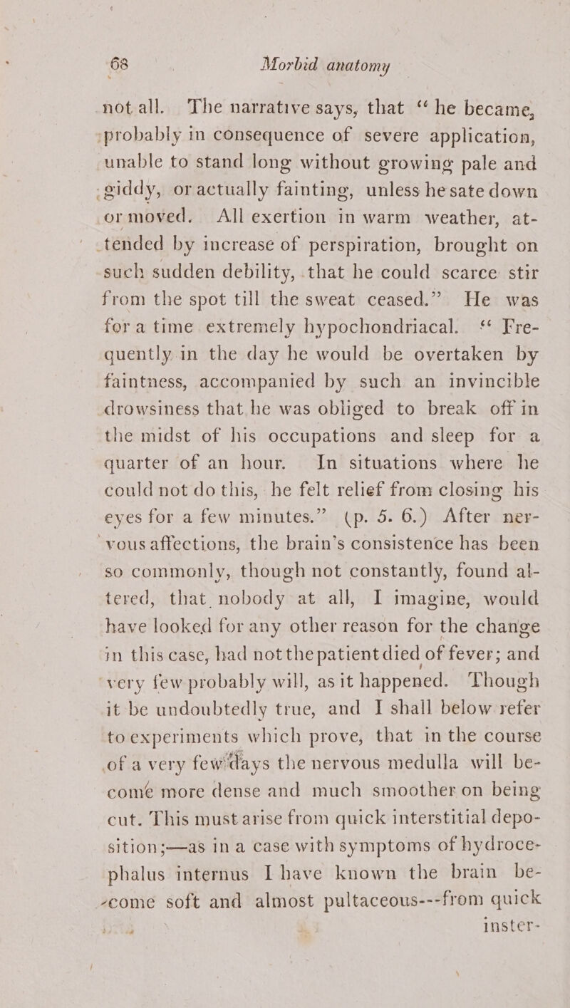 notall. The narrative says, that ‘he became, probably in consequence of severe application, unable to stand long without growing pale and -giddy, oractually fainting, unless hesate down or moved. All exertion in warm weather, at- _tended by increase of perspiration, brought on -such sudden debility, that he could scarce: stir from the spot till the sweat ceased.” He was fora time extremely hypochondriacal. ‘* Fre- quently in the day he would be overtaken by faintness, accompanied by such an invincible drowsiness that. he was obliged to break off in the midst of his occupations and sleep for a quarter of an hour. In situations where he could not do this, he felt relief from closing his- eyes for a few minutes.” (p. 5. 6.) After ner- vous affections, the brain’s consistence has been so commonly, though not constantly, found al- tered, that. nobody at all, I imagine, would have looked for any other reason for the change in this case, had not the patient died of fever; and very few probably will, as it happened. Though it be undoubtedly true, and I shall below refer to experiments which prove, that in the course of a very few'days the nervous medulla will be- come more dense and much smoother on being cut. This must arise from quick interstitial depo- sition;—as ina case with symptoms of hydroce- phalus internus Ihave known the brain be- veome soft and almost pultaceous---from quick Re | inster-