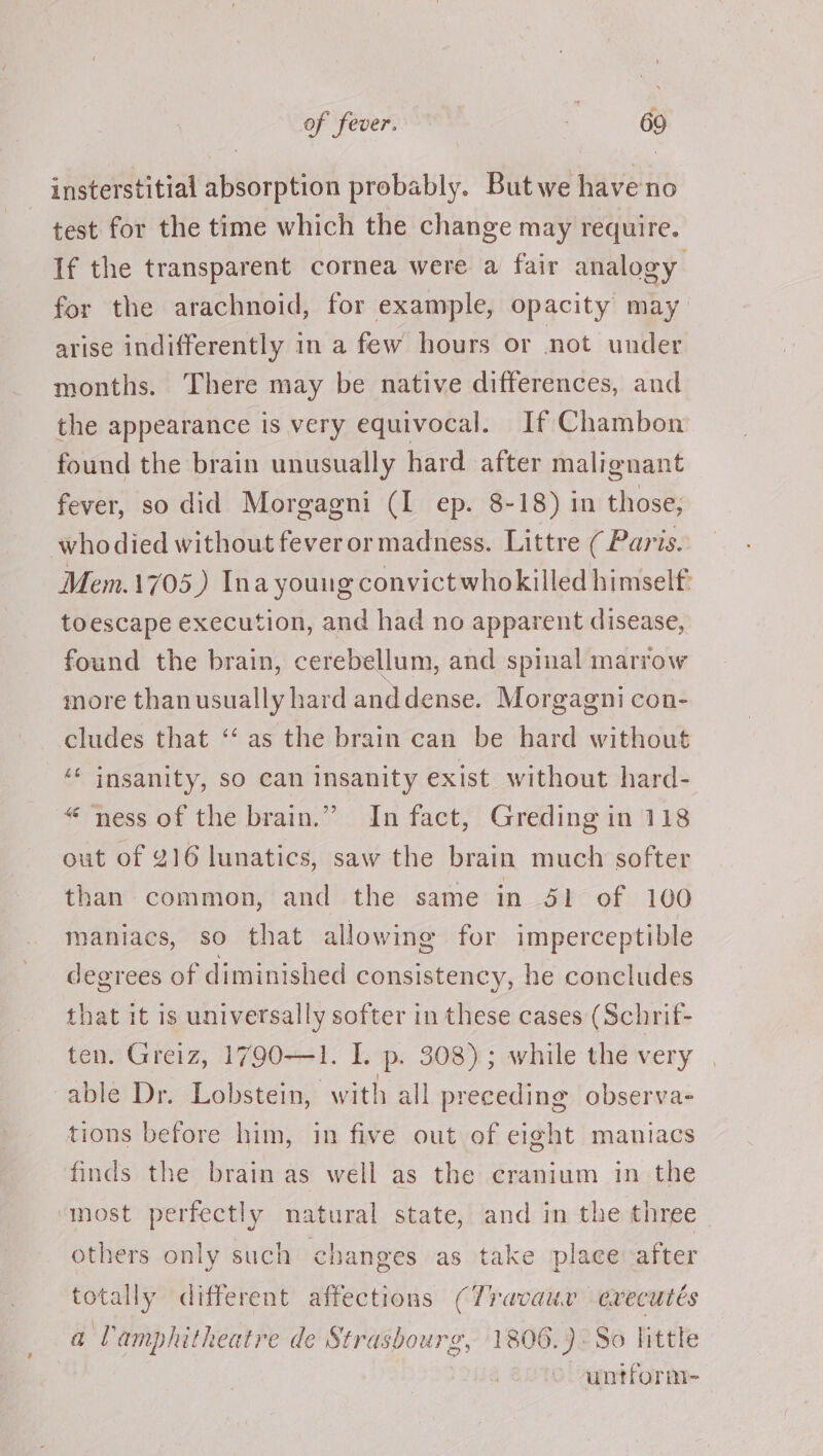 insterstitial absorption probably. Butwe haveno test for the time which the change may require. If the transparent cornea were a fair analogy for the arachnoid, for example, opacity may arise indifferently in a few hours or not under months. There may be native differences, and the appearance is very equivocal. If Chambon found the brain unusually hard after malignant fever, so did Morgagni (I ep. 8-18) in those; whodied without feveror madness. Littre ( Paris. Mem.1705,)) Ina young convict whokilled himself: toescape execution, and had no apparent disease, found the brain, cerebellum, and spinal marrow more thanusually hard anddense. Morgagni con- cludes that “‘ as the brain can be hard without ‘‘ insanity, so can insanity exist without hard- ~“ ness of the brain.” In fact, Greding in 118 out of 216 lunatics, saw the brain much softer than common, and the same in 51 of 100 maniacs, so that allowing for imperceptible degrees of diminished consistency, he concludes that it is universally softer in these cases (Schrif- ten. Greiz, 1790—1. I. p. 308); while the very able Dr. Lobstein, with all preceding observa- tions before him, in five out of eight maniacs finds the brain as well as the cranium in the most perfectly natural state, and in the three others only such changes as take place after totally different affections (Travauv evecutés a l'amphitheatre de Strasbourg, 1806.) ° So littte untform-