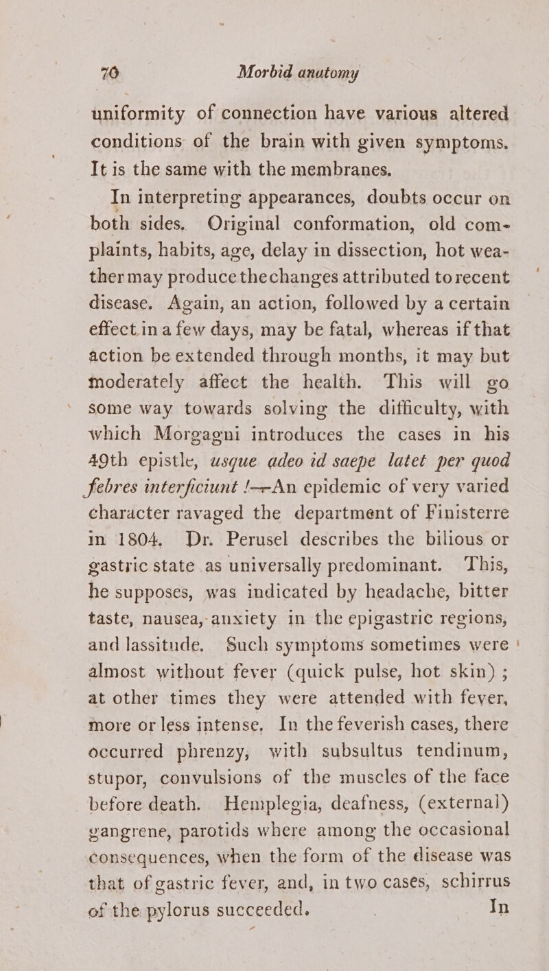 uniformity of connection have various altered conditions of the brain with given symptoms. It is the same with the membranes. In interpreting appearances, doubts occur on both sides. Original conformation, old com- plaints, habits, age, delay in dissection, hot wea- ther may produce thechanges attributed to recent disease. Again, an action, followed by a certain effect.in a few days, may be fatal, whereas if that action be extended through months, it may but moderately affect the health. This will go some way towards solving the difficulty, with which Morgagni introduces the cases in his Febres interficiunt !—-An epidemic of very varied character ravaged the department of Finisterre in 1804, Dr. Perusel describes the bilious or gastric state as universally predominant. This, he supposes, was indicated by headache, bitter taste, nausea, anxiety in the epigastric regions, and lassitude. Such symptoms sometimes were almost without fever (quick pulse, hot skin) ; at other times they were attended with fever, more or less intense. In the feverish cases, there occurred phrenzy, with subsultus tendinum, stupor, convulsions of the muscles of the face before death. Hemplegia, deafness, (external) vangrene, parotids where among the occasional consequences, when the form of the disease was that of gastric fever, and, in two cases, schirrus of the pylorus succeeded. 3 In