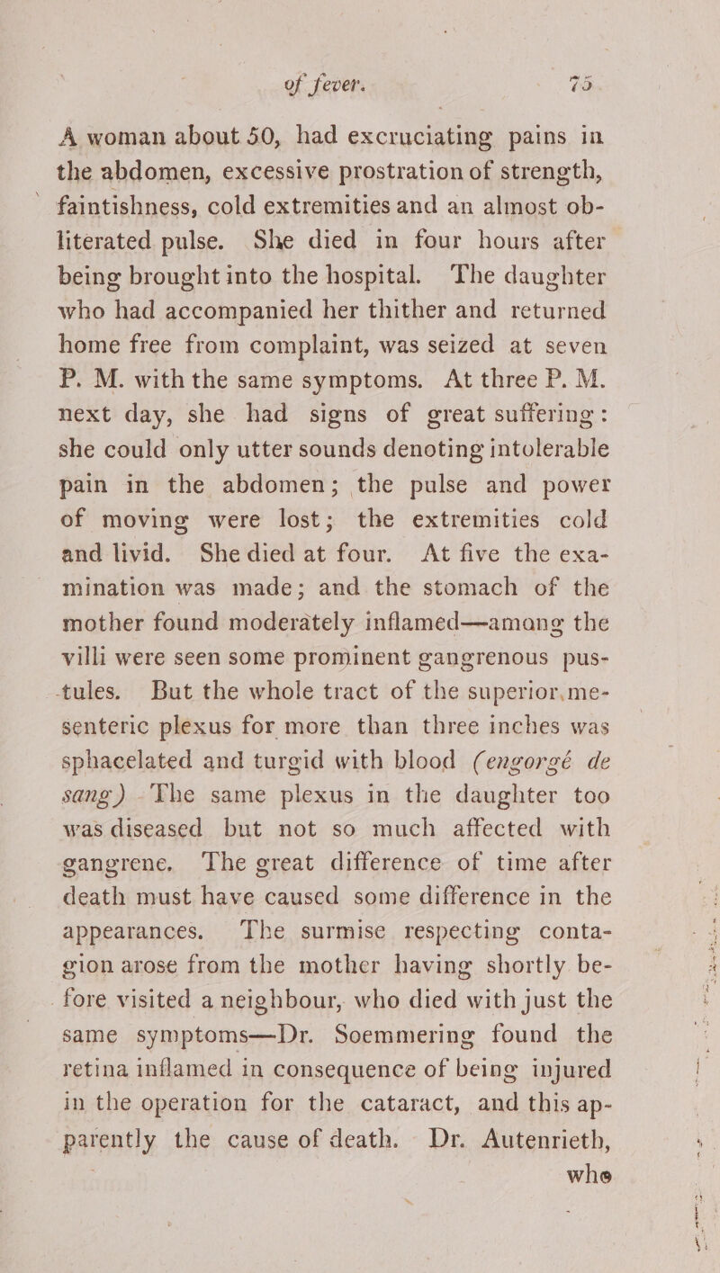 A woman about 50, had excruciating pains in the abdomen, excessive prostration of strength, faintishness, cold extremities and an almost ob- literated pulse. She died in four hours after being brought into the hospital. The daughter who had accompanied her thither and returned home free from complaint, was seized at seven P. M. withthe same symptoms. At three P. M. next day, she had signs of great suffering: she could only utter sounds denoting intolerable pain in the abdomen; the pulse and power of moving were lost; the extremities cold and livid. Shedied at four. At five the exa- mination was made; and the stomach of the mother found moderately inflamed—amang the villi were seen some prominent gangrenous pus- --tules. But the whole tract of the superior,me- senteric plexus for more than three inches was sphacelated and turgid with blood (engorgé de sang) The same plexus in the daughter too was diseased but not so much affected with gangrene. The great difference of time after death must have caused some difference in the appearances. The surmise respecting conta- gion arose from the mother having shortly be- fore visited a neighbour, who died with just the same symptoms—Dr. Soemmering found the retina inflamed in consequence of being injured in the operation for the cataract, and this ap- parently the cause of death. Dr. Autenrieth, whe