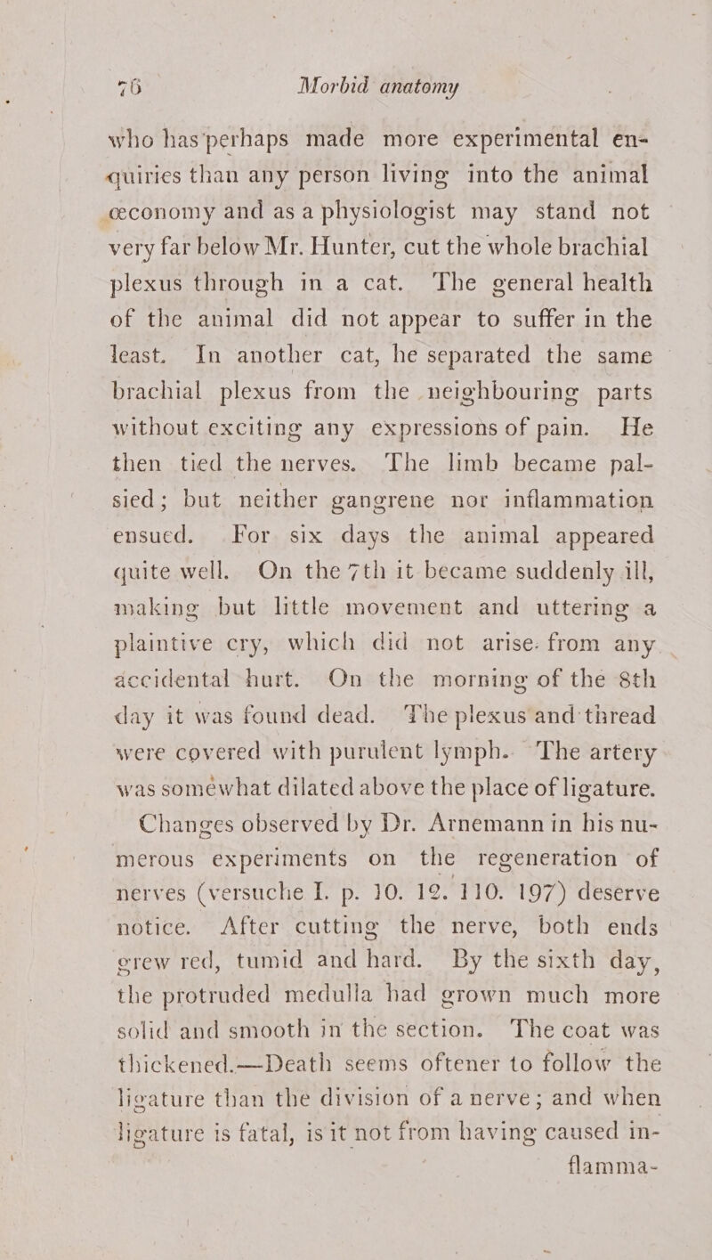 who has'perhaps made more experimental en- quiries than any person living into the animal economy and asa physiologist may stand not very far below Mr. Hunter, cut the whole brachial plexus through in a cat. The general health of the animal did not appear to suffer in the least. In another cat, he separated the same brachial plexus from the neighbouring parts without exciting any expressions of pain. He then tied the nerves. The limb became pal- sied; but neither gangrene nor inflammation ensucd. For six days the animal appeared quite well. On the 7th it became suddenly All, making but little movement and uttering a plaintive cry, which did not arise: from any accidental hurt. On the morning of the 8th day it was found dead. The plexus and thread were covered with purulent lymph. The artery was somewhat dilated above the place of ligature. Changes observed by Dr. Arnemann in his nu- merous experiments on the regeneration of nerves (versuche I. p. 10. 12. 110. 197) deserve notice. After cutting the nerve, both ends erew red, tumid and hard. By the sixth day, the protruded medulla had grown much more solid and smooth in the section. The coat was thickened.—Death seems oftener to follow the ligature than the division of a nerve; and when ligature is fatal, isit not from having caused in- flamma-