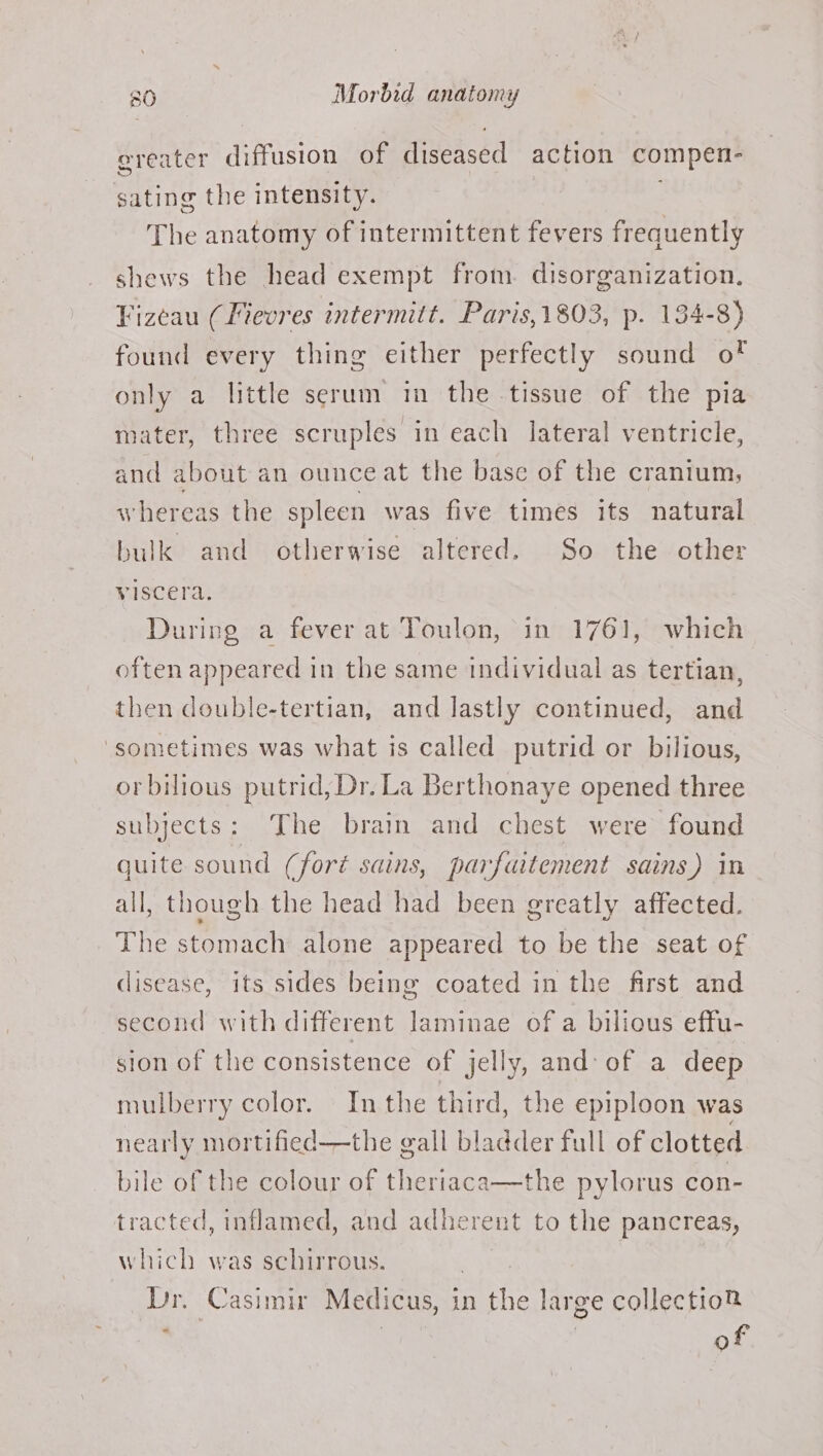 ereater diffusion of diseased action compen- sating the intensity. The anatomy of intermittent fevers frequently shews the head exempt from. disorganization. Vizeau (Fievres intermitt. Paris,1803, p. 134-8) found every thing either perfectly sound of only a little serum im the tissue of the pia mater, three scruples in each lateral ventricle, and about an ounce at the base of the cranium; W hereas the spleen was five times its natural bulk and otherwise altered. So the other viscera. During a fever at Toulon, in 1761, which often appeared in the same individual as tertian, then double-tertian, and lastly continued, and ‘sometimes was what is called putrid or bilious, orbilious putrid, Dr. La Berthonaye opened three subjects: The brain and chest were found quite sound (fort sains, parfuitement sains) in all, though the head had been greatly affected. The stomach alone appeared to be the seat of disease, its sides being coated in the first and second with different laminae of a bilious effu- sion of the consistence of jelly, and: of a deep mulberry color. Inthe third, the epiploon was nearly mortified—the gall bladder full of clotted bile of the colour of theri : the pylorus con- tracted, inflamed, and adherent to the pancreas, which was schirrous. Dr. Casimir Medicus, in the large collection fai of