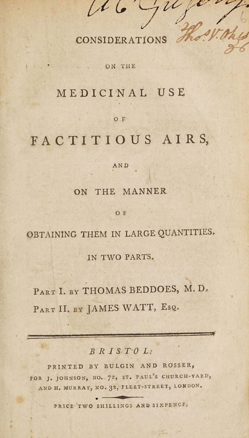 CONSIDERATIONS i THE MEDICINAL. USE ‘ | PAC RT Tr OuUs ATR 35 ee ON THE MANNER | | ee OBTAINING THEM IN LARGE QUANTITIES, IN TWO PARTS, Pant I. ay THOMAS BEDDOES, M. D. Part II, say JAMES WATT, Esq. BRIS&ETIO L; PRINTED BY BULGIN AND ROSSER, FOR Je JOHNSON, NO.. 723 ST. PAUL’S CHURCH-YARD, AND H. MURRAY, NO. 32, FLEET-STREET, LONDON. a PRICE TWO SHILLINGS AND SIXPENCE)
