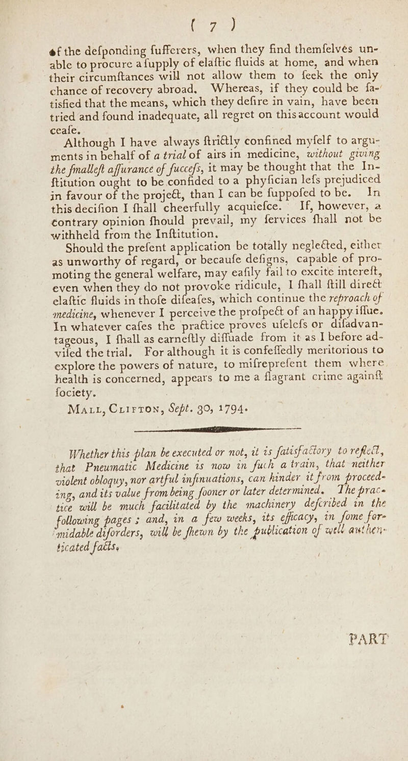 Oo ara) of the defponding fufferers, when they find themfelveés un- able to procure a{upply of elaftic fluids at home, and when their circumftances will not allow them to feek the only chance of recovery abroad, Whereas, if they could be fa-’ tisfied that the means, which they defire in vain, have been tried and found inadequate, all regret on thisaccount would ceale. Although I have always ftriétly confined myfelf to argu- ments in behalf of a trial of airsin medicine, without giwing the fmalleft affurance of fuccefs, it may be thought that the In- ftitution ought to be confided to a phyfician lefs prejudiced in favour of the projeét, than I can be fuppofed tobe. In this decifion I fhall cheerfully acquiefce. If, however, a contrary opinion fhould prevail, my fervices fhall not be withheld from the Inftitution. 7 Should the prefent application be totally neglected, either as unworthy of regard, or becaufe defigns, capable of pro- moting the general welfare, may eafily fail to excite intereft, even when they do not provoke ridicule, I fhall ftill direét elaftic fluids in thofe difeafes, which continue the reproach of medicine, whenever I perceive the profpeét of an happy. iffue. In whatever cafes the pra€tice proves ufelefs or difadvan- tageous, I fhall as earneftly diffluade from it as 1 before ad- viled the trial. For although it is confeffedly meritorious to explore the powers of nature, to mifreprefent them where health is concerned, appears to me a flagrant crime again{t fociety. Ma tt, Cuirron, Sept. 30, 1794. ——— ae Whether this plan be executed or not, it 1s fatisfactory to reflect, shat Pneumatic Medicine is now in fuch atrain, that nesther violent obloquy, nor artful infinuations, can hinder it from proceed- ing, and its value from being fooner or later determined. The prace tice will be much facilitated by the machinery defcribed in the following pages ; and, in a few weeks, its efficacy, in fome for- ‘mnidable diforders, will be fhewn by the publication of well authen- ticated facts. / PART
