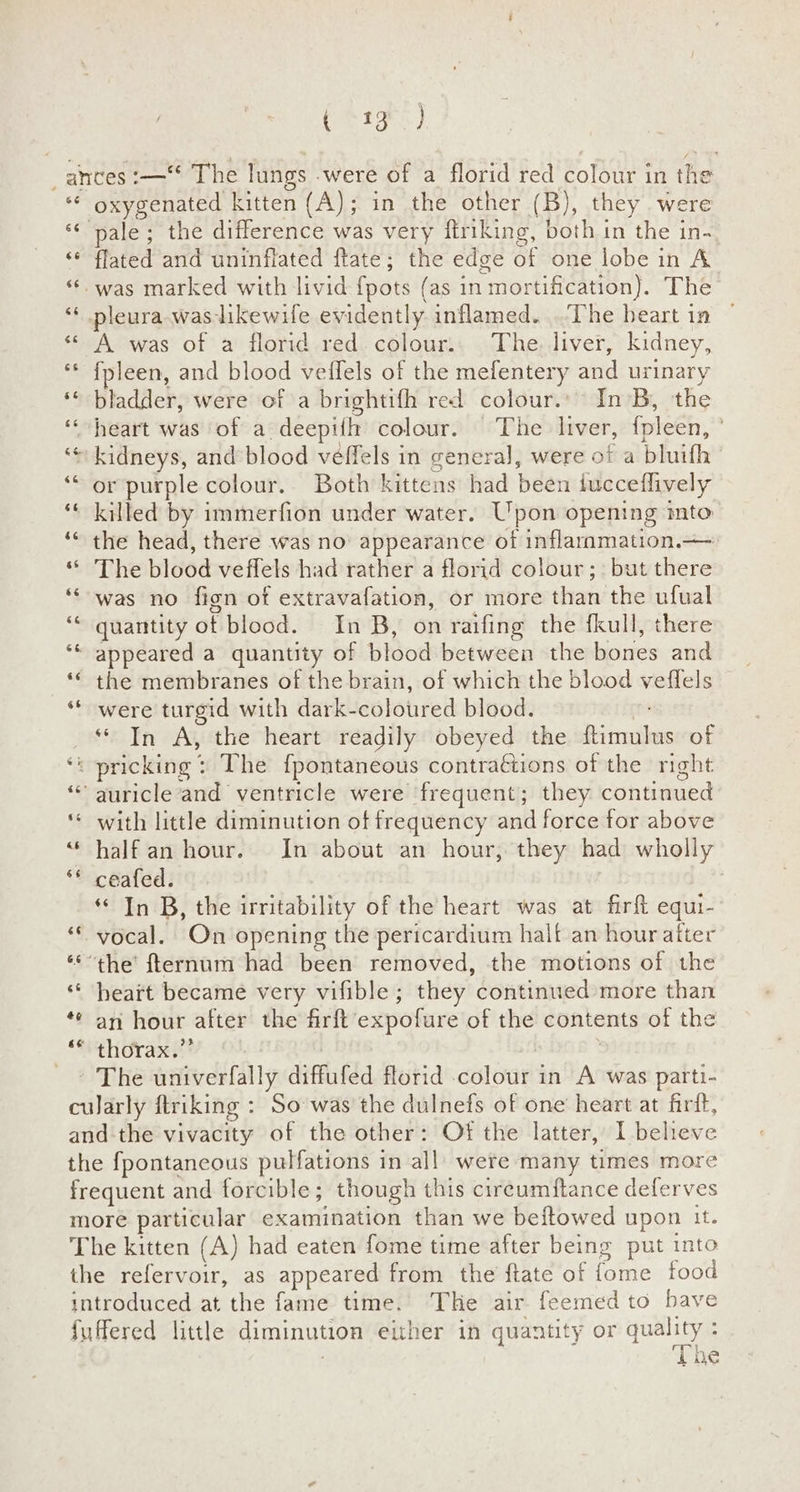 CET RN ) _ ances :—“ The lungs were of a florid red colour in the ** oxygenated kitten (A); in the other (B), they were «¢ pale; the difference was very ftriking, both in the in- & flated and uninflated ftate; the edge of one lobe in A “*. was marked with livid fpots (as in mortification). The ** pleura-was-likewile evidently inflamed...The heart in © « A was of a florid red. colour.. The. liver, kidney, {fpleen, and blood veffels of the mefentery ad urinary ‘« bladder, were of a brightifh red colour. In B, the heart was of a deepiih colour. The liver, fpleen, ‘kidneys, and blood véffels in general, were of a bluith or purple colour. Both kittens had been iucceflively killed by immerfion under water. Upon opening into the head, there was no appearance of inflaramation.—- ‘ The blood veffels had rather a florid colour; but sae was no fign of extravafation, or more eran the ufual quantity of blood. |. In B, on raifing the fkull, there ‘ appeared a quantity of blood between the bones and ‘© the membranes of the brain, of which the blood veflels ** were turgid with dark- eolohred blood. ** In A, the heart readily obeyed the innate of ‘* pricking: The fpontaneous contraGtions of the right * auricle and ventricle were frequent; they continued ‘¢ with little diminution of frequency and force tor above “half an hour. In about an hour, they had wholly ‘* ceafed. “In B, the irritability of the heart was at firft equi- “© vocal. On opening the pericardium halt an hour after ‘* the’ fternum had been removed, the motions of the ‘“* heart became very vifible; they oni” more than ** an hour after the firft’expofure of the contents of the ** thorax.” _ » The univerfally diffufed florid colour in A was parti- cularly ftriking : So was the dulnefs of one heart at firit, and the vivacity of the other: Of the latter, I believe the fpontaneous putfations in all’ were many times more frequent and forcible ; though this cireumftance deferves more particular examination than we beftowed upon it. The kitten (A) had eaten fome time after being put into the refervoir, as appeared from the ftate of fome food introduced at the fame time. The air feemed to have fuffered little diminution either in quantity or quality : TI ne