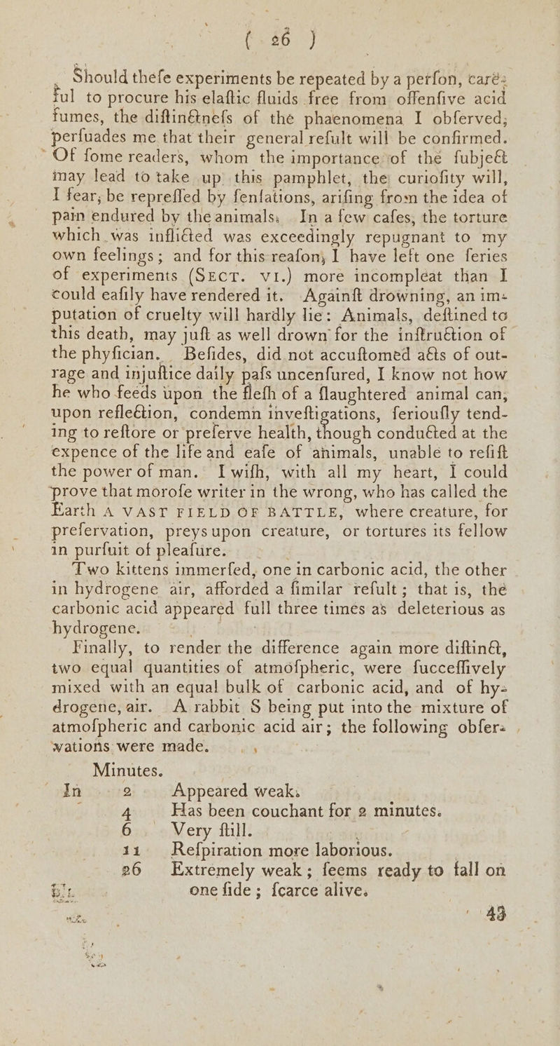 ($6) Should thefe experiments be repeated by a petfon, caré2 iul to procure his elaftic fluids free from offenfive acid fumes, the diflinétnefs of the phaenomena I obferved; perfuades me that their general refult will be confirmed. OF fome readers, whom the importance ‘of thé fubjeét may lead to take up this pamphlet, the curiofity will, I fear; be reprefled by fenfations, arifing from the idea of pain endured by theanimals, In a few cafes, the torture which was inflited was exceedingly repugnant to my own feelings; and for this reafon, I have left one feries of experiments (SECT. vi.) more incompleéat than I could eafily have rendered it. Againft drowning, an im: putation of cruelty will hardly lie: Animals, deftined to this death, may juft as well drown for the inftruétion of the phyfician. Befides, did not accuftomed aéts of out- rage and injuttice daily pafs uncenfured, I know not how he who feeds upon the fleth of a flaughtered animal can, upon refleétion, condemn inveftigations, ferioufly tend- ing to reftore or preferve health, foie conduéted at the expence of the life and eafe of animals, unable to refift the power of man. Iwifh, with all my heart, I could prove that morofe writer in the wrong, who has called the Earth A VAST FIELD OF BATTLE, where creature, for prefervation, preysupon creature, or tortures its fellow in purfuit of pleafure. | Two kittens immerfed, one in carbonic acid, the other in hydrogene air, afforded a fimilar refult; that is, the carbonic acid appeared full three times as deleterious as hydrogenesn © Sif | Finally, to render the difference again more diftin&, two equal quantities of atmofpheric, were fucceffively mixed with an equal bulk of carbonic acid, and of hy- drogene, air. A rabbit S being put into the mixture of atmofpheric and carbonic acid air; the following obfere | wations were made. , Minutes. In 9/2 Appeared weak, y 4 Has been couchant for 2 minutes. 6. Very ftill. 11 Refpiration more laborious. | 26 Extremely weak; feems ready to fall on i sates one fide; {carce alive. ceed :