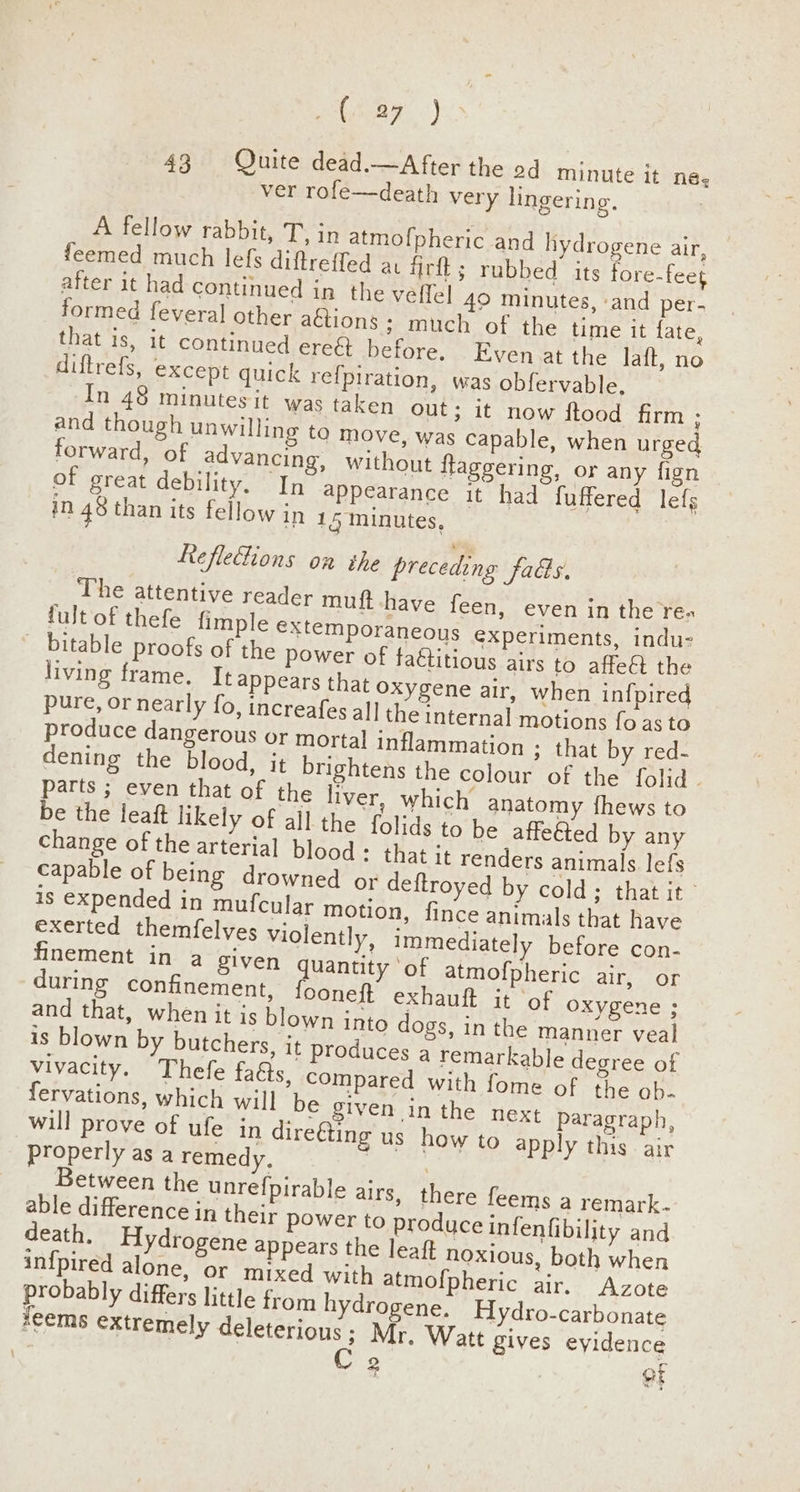 hana) 43 Quite dead.—After the od minute it née, ver rofe—death very lingering. A fellow rabbit, Tin atmofpheric and hydrogene air, feemed much lefs diftreffed at firft ; rubbed its fore-feet after it had continued in the veffel 49 minutes, ‘and per. formed feveral other aétions ; much of the time it fate, that is, it continued ered before. Even at the laft, no diftrefs, except quick re{piration, was obfervable. In 48 minutes it was taken out; it now ftood firm ; and though unwilling to move, was capable, when urged forward, of advancing, without flaggering, or any fign of great debility. In appearance it had fuffered lefg in 48 than its fellow in 15 minutes, Refleions on the preceding fads. The attentive reader muft have feen, even in the re- produce dangerous or mortal inflammation ; that by red- dening the blood, it brightens the colour of the folid . during confinement, fooneft exhauft it ‘of oxygene ; and that, when it is blown into dogs, in the manner veal is blown by butchers, it produces a remarkable degree of vivacity. Thefe facts, compared with fome of the ob. fervations, which will be given in the next Paragraph, will prove of ufe in direéting us how to apply this air Between the unrefpirable airs, there feems a remark. able difference in their power to produce infenfibility and death, Hydrogene appears the leaft noxious, both when in{pired alone, or mixed with atmofpheric air. Azote probably differs little from hydrogene. Hydro-carbonate feems extremely deleterious; Mr. Watt gives evidence