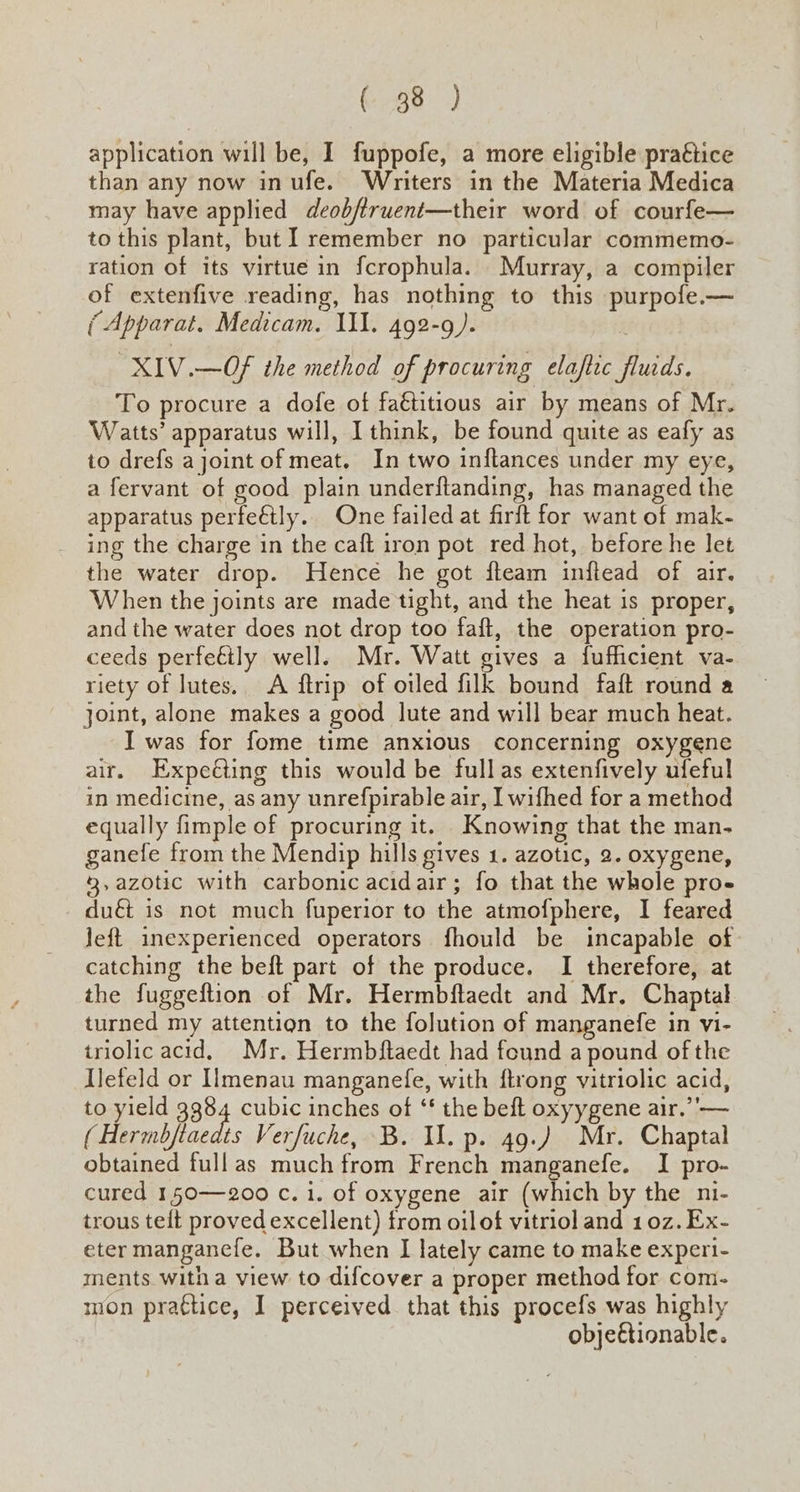 (98 ) application will be, I fuppofe, a more eligible pra€tice than any now inufe. Writers in the Materia Medica may have applied deobftruent—their word of courfe— to this plant, but I remember no particular commemo- ration of its virtue in fcrophula. Murray, a compiler of extenfive reading, has nothing to this purpofe.— (Apparat. Medicam. III. 492-9). XIV.—OF the method of procuring elaftic fluids. To procure a dofe of fa€étitious air by means of Mr. Watts’ apparatus will, I think, be found quite as eafy as to drefs ajoint of meat. In two inftances under my eye, a fervant of good plain underftanding, has managed the apparatus perfectly. One failed at firft for want of mak- ing the charge in the caft iron pot red hot, before he let the water drop. Hence he got fteam inftead of air. When the joints are made tight, and the heat 1s proper, and the water does not drop too faft, the operation pro- ceeds perfeéily well. Mr. Watt gives a fufficient va- riety of lutes. A ftrip of otled filk bound faft round a joint, alone makes a good lute and will bear much heat. I was for fome time anxious concerning oxygene air, Expeéling this would be fullas extenfively ufeful in medicine, as any unrefpirable air, I wifhed for a method equally fimple of procuring it. . Knowing that the man- ganefe from the Mendip hills gives 1. azotic, 2. oxygene, 8,azotic with carbonic acidair; fo that the whole pro- duét is not much fuperior to the atmofphere, I feared Jeft inexperienced operators fhould be incapable of catching the beft part of the produce. I therefore, at the fuggeftion of Mr. Hermbftaedt and Mr. Chaptal turned my attention to the folution of manganefe in vi- triolic acid. Mr. Hermbftaedt had found a pound of the Ilefeld or IImenau manganefe, with ftrong vitriolic acid, to yield 3384 cubic inches of ‘‘ the beft oxyygene air.’’— ( Hermbfiaedts Verfuche, B. Il. p. 49.) Mr. Chaptal obtained fullas much from French manganefe. I pro- cured 150—200 c. i. of oxygene air (which by the ni- trous telt proved excellent) from oil of vitriol and 10z. Ex- eter mangancfe. But when I lately came to make experi- ments witha view to difcover a proper method for com- mon prattice, I perceived that this procefs was highly objeftionable.
