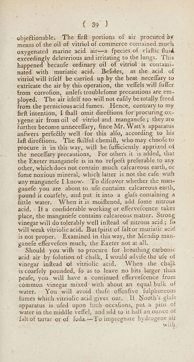 objeftionable. The firft portions of air procured by means of the oil of vitriol of commerce contained much oxygenated marine acid air—a fpecies of elaftic fluid exceedingly deleterious and irritating to the lungs. This happened becaufe ordinary oil of vitriol is contami- nated with muriatic acid. Befides, as the acid of vitriol will itfelf be carried up by the heat neceflary to extricate the air by this operation, the veflels will fuffer from corrofion, unlefs troublefome precautions are em- ployed. The air itfelf too will not eafily be totally freed from the pernicious acid fumes. Hence, contrary to my firft intention, I fhall omit direétions for procuring ox- ygene air fromoil of vitriol and manganefe; they are further become unneceffary, fince Mr. Watt’s apparatus anfwers perfeétly well for this alfo, according to his laft dire&tions. The fkilful chemift, who may choofe to procure it in this way, will be fufficiently. apprized of the neceffary precautions, For others it is added, that the Exeter manganefe is inno refpeét preferable to any other, which does not contain much calcareous earth, or fome noxious mineral, which latter is not the cafe with any manganefe I know. To difcover whether the man- ganefe you are about to ufe contains calcareous earth, pound it coarfely, and put it into a glafs containing a little water. When it is moiftened, add fome nitrous acid. Ita confiderable working or effervefcence takes place, the manganefe contains calcareous matter. Strong vinegar will do tolerably well inftead of nitrous acid; fo will weak vitriolic acid. But{pirit of faltor muriatic acid isnot proper. Examined in this way, the Mendip man- ganefe efferve{ces much, the Exeter not at all. | Should you wifh to procure for breathing carbonic acid air by folution of chalk, I would advife the ufe of vinegar inftead of vitriolic acid. When the chalk is coarfely pounded, fo as to leave no bits larger than peafe, you. will have a continued effervefcence from common vinegar mixed’ with about an equal bulk of water. You will avoid thofe offenfive fulphureous fumes which vitriolic acid gives out. If Nooth’s glals apparatus is ufed upon {uch occafions, put a pint of water in the middle veffel, and add to it half an ounce ot falt of tartar or of foda-—To impregnate hydrogene ar with,