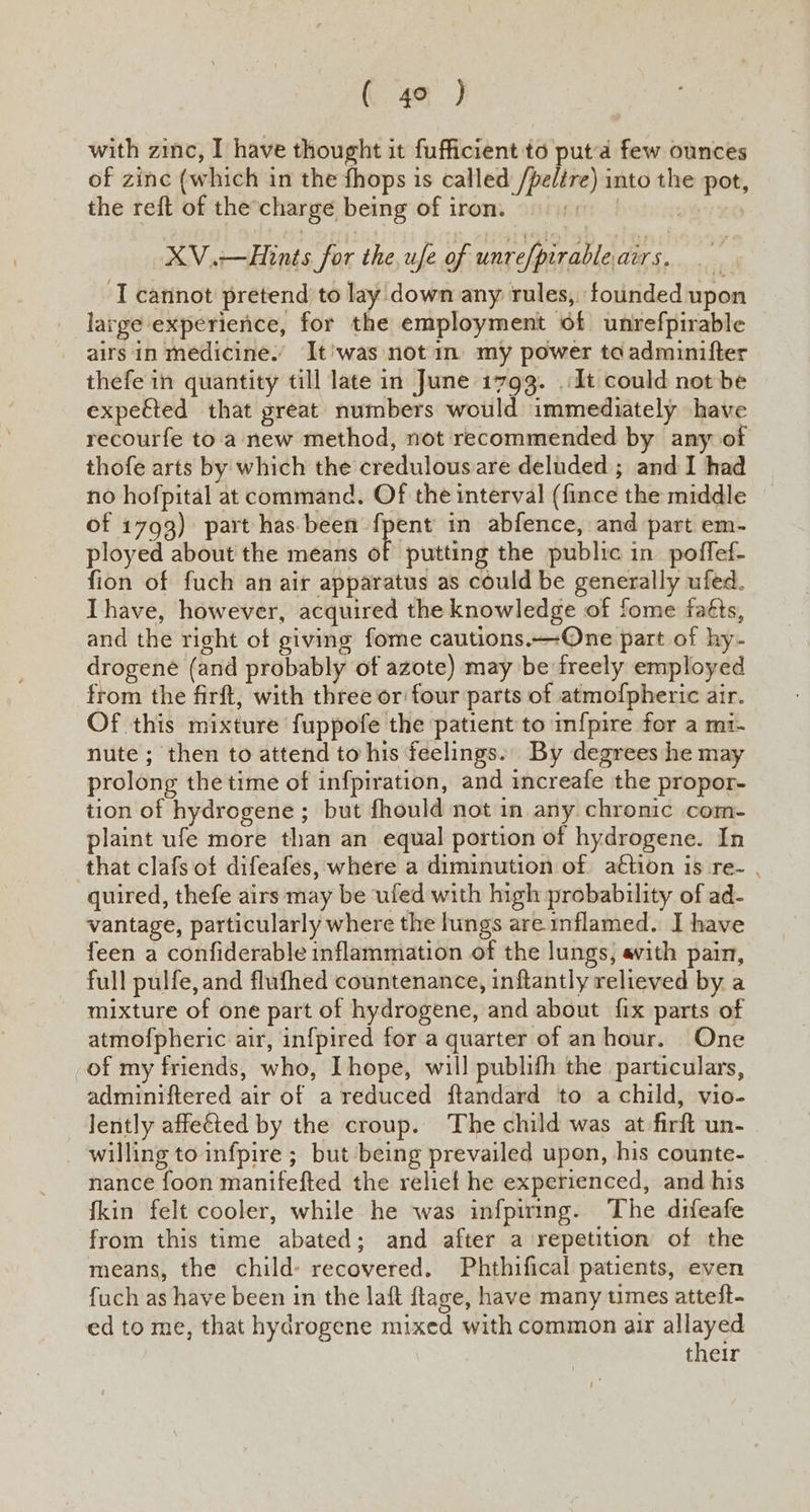 with zinc, I have thought it fufficient to puta few ounces of zinc (which in the fhops is called /pelére) into the pot, the reft of the’charge being of iron. iets 1 XV.—Hints for the,ufe of unrefpirableairs. ‘I cannot pretend to lay down any rules, founded upon large experience, for the employment of unrefpirable airs in medicine. It'was notin my power toa admuinifter thefe in quantity till late in June 1793. .:It could not be expetted that great numbers would immediately have recourfe to'a new method, not recommended by any of thofe arts by which the credulous are deluded ; and I had no hofpital at command. Of the interval (fince the middle of 1793) part has. been seta in abfence, and part em- ployed about the means of putting the public in poffef- fion of fuch an air apparatus as could be generally ufed. Ihave, however, acquired the knowledge of fome faéts, and the right of giving fome cautions.—-One part of hy- drogené (and probably of azote) may be freely employed from the firft, with three or four parts of atmofpheric air. Of this mixture fuppofe the patient to m{pire for a mi- nute ; then to attend to his feelings. By degrees he may prolong the time of infpiration, and increafe the propor- tion of hydrogene ; but fhould not in any chronic com- plaint ufe more than an equal portion of hydrogene. In that clafs of difeafes, where a diminution of action is re- quired, thefe airs may be ufed with high probability of ad- vantage, particularly where the lungs are inflamed. I have feen a confiderable inflammation of the lungs, avith pain, full pulfe, and flufhed countenance, inftantly relieved by a mixture of one part of hydrogene, and about fix parts of atmofpheric air, infpired for a quarter of anhour. One of my friends, who, Ihope, will publifh the particulars, adminiftered air of a reduced ftandard to a child, vio- lently affected by the croup. The child was at firft un- willing to infpire ; but being prevailed upon, his counte- nance foon manifefted the relief he experienced, and his {kin felt cooler, while he was infpiring. The difeafe from this time abated; and after a repetition of the means, the child: recovered. Phthifical patients, even fuch as have been in the laft ftage, have many times atteft- ed to me, that hydrogene mixed with common air allayed their