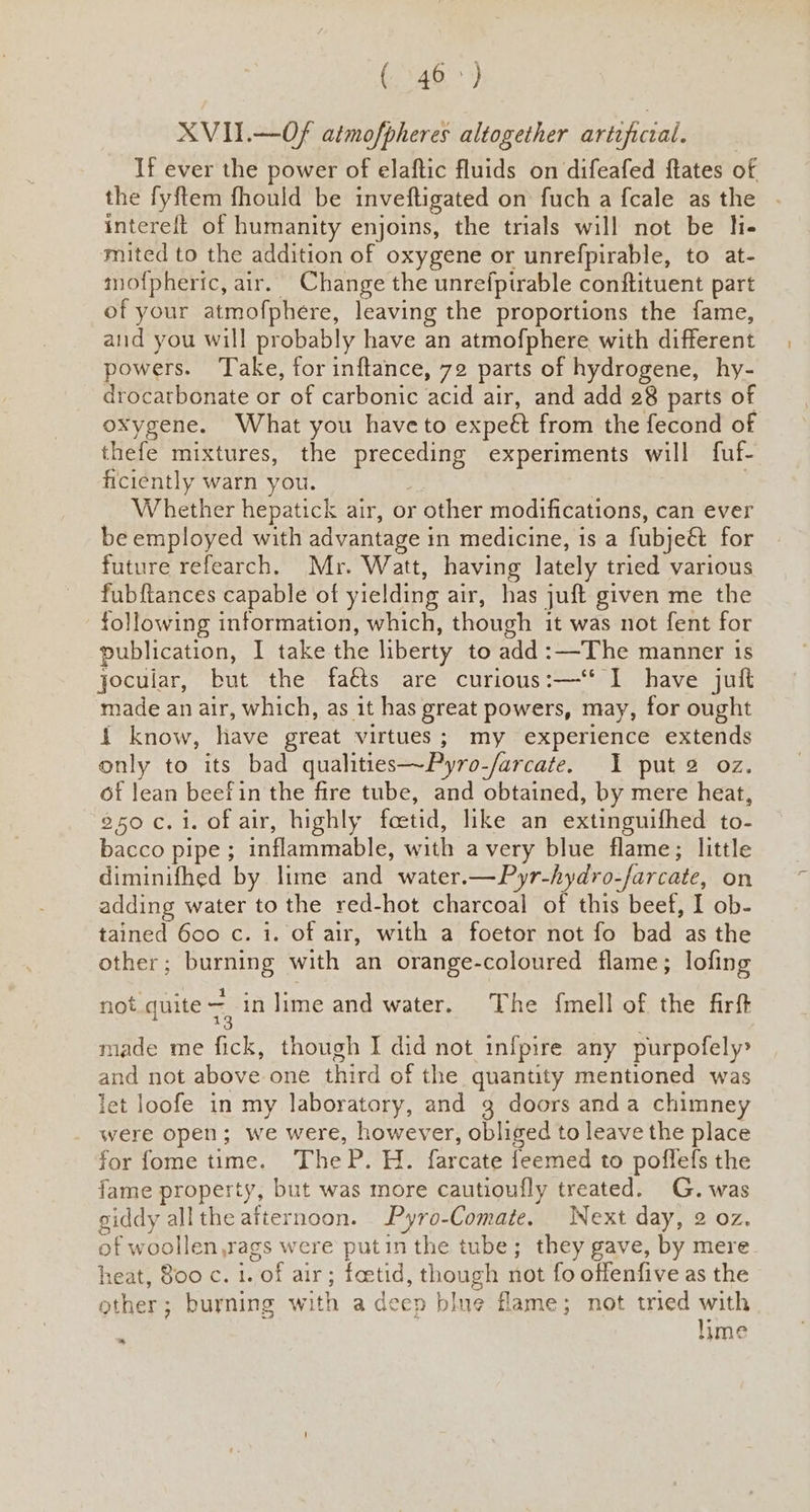 ( 46>) XVII.—Of atmofpheres altogether artificial. If ever the power of elaftic fluids on difeafed ftates of the fyftem fhould be inveftigated on fuch a fcale as the intereft of humanity enjoins, the trials will not be lie mited to the addition of oxygene or unrefpirable, to at- mof{phertc, air. Change the unrefpirable conftituent part of your atmofphere, leaving the proportions the fame, and you will probably have an atmofphere with different powers. Take, for inftance, 72 parts of hydrogene, hy- drocarbonate or of carbonic acid air, and add 28 parts of oxygene. What you have to expe& from the fecond of thefe mixtures, the preceding experiments will fuf- ficiently warn you. ; , Whether hepatick air, or other modifications, can ever be employed with advantage in medicine, is a fubje& for future refearch. Mr. Watt, having lately tried various fubftances capable of yielding air, has juft given me the following information, which, though it was not fent for publication, I take the liberty to add :—The manner is jocular, but the faéts are curious:—‘‘ I have juft made an air, which, as it has great powers, may, for ought { know, have great virtues; my experience extends only to its bad qualities~Pyro-/arcate. I put 2 oz. of lean beefin the fire tube, and obtained, by mere heat, 250 c. i. of air, highly foetid, like an extinguifhed to- bacco pipe; inflammable, with avery blue flame; little diminifhed by lime and water.—Pyr-hydro-farcate, on adding water to the red-hot charcoal of this beef, I ob- tained 600 c. i. of air, with a foetor not fo bad as the other; burning with an orange-coloured flame; lofing not quite a in lime and water. The fmell of the firft made me fick, though I did not infpire any purpofely? and not above one third of the quantity mentioned was let loofe in my laboratory, and g doors anda chimney were open; we were, however, obliged to leave the place for fome time. TheP. H. farcate feemed to poffefs the fame property, but was more cautioufly treated. G. was giddy allthe afternoon. Pyro-Comate. Next day, 2 oz. of woollen,rags were putin the tube; they gave, by mere. heat, 800 c. 1. of air; foetid, though not fo offenfive as the other; burning with a deep blue flame; not tried with lime ™