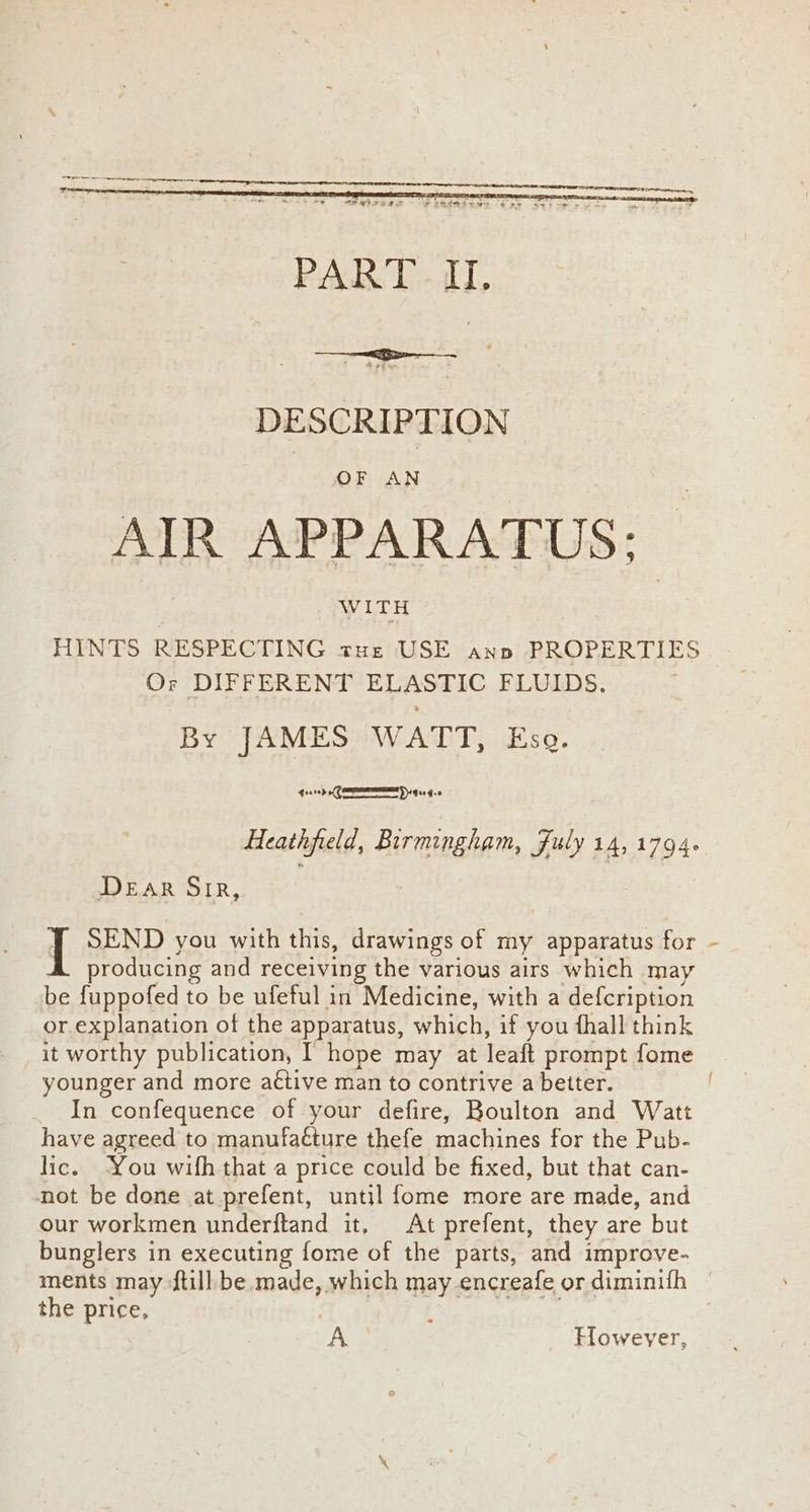 DESCRIPTION OF AN AIR APPARATUS: WITH HINTS RESPECTING tHe USE anp PROPERTIES Or DIFFERENT ELASTIC FLUIDS. By JAMES WATT, Esq. 40510 (ND G01 G0 Heathfield, Birmingham, Fuly 14,1794. DEAR Sir, | SEND you with this, drawings of my apparatus for producing and receiving the various airs which may be fuppofed to be ufeful in Medicine, with a defcription or explanation of the apparatus, which, if you fhall think it worthy publication, I hope may at leaft prompt fome younger and more a¢tive man to contrive a better. In confequence of your defire, Boulton and Watt have agreed to manufacture thefe machines for the Pub- lic. ‘You wifh that a price could be fixed, but that can- not be done at prefent, until fome more are made, and our workmen underftand it, At prefent, they are but bunglers in executing fome of the parts, and improve- ments may ftill be made, which may encreafe ordiminifh — the price, ; A However,