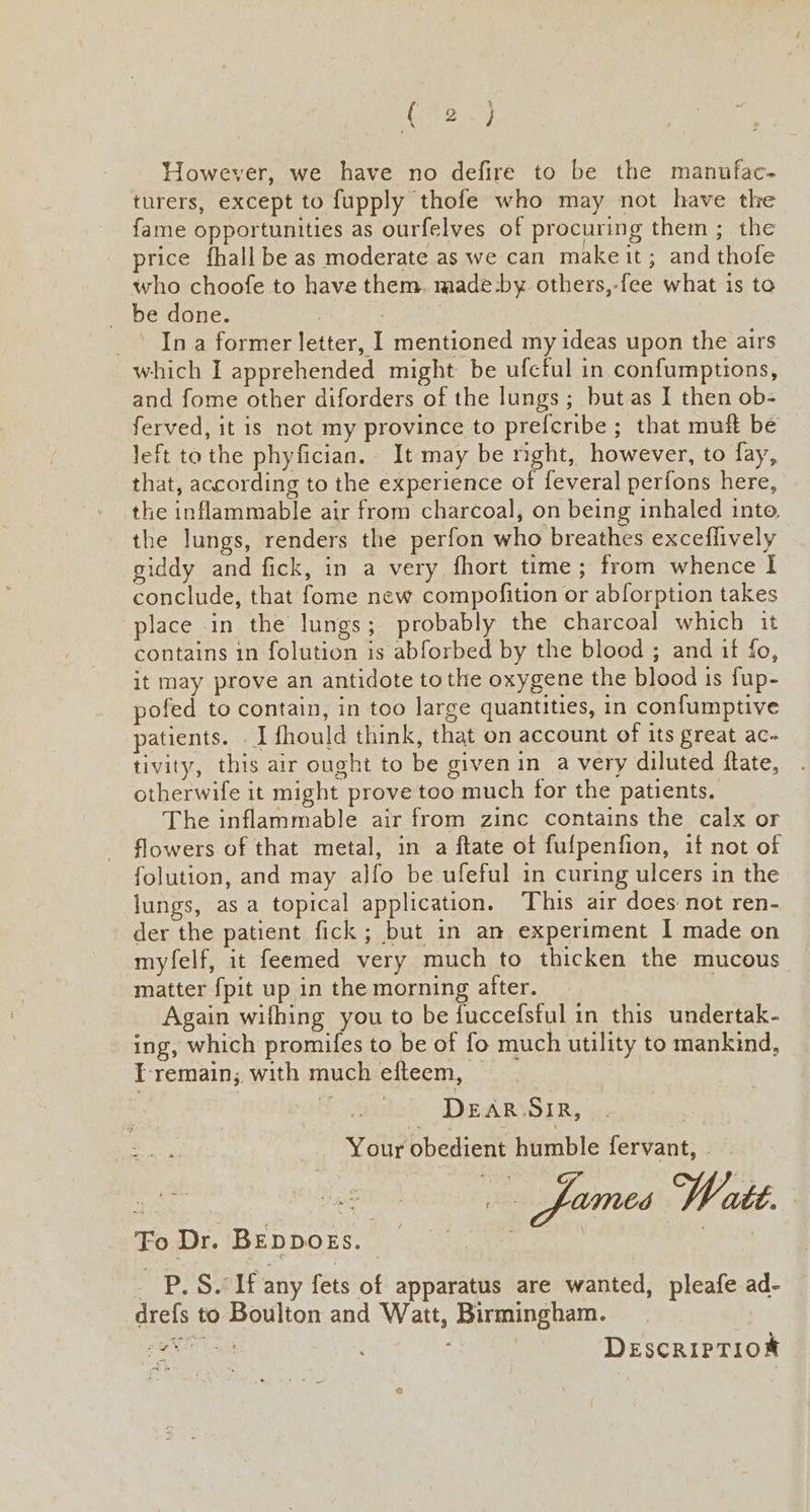 C°2.) However, we have no defire to be the manufac- turers, except to fupply thofe who may not have the fame opportunities as ourfelves of procuring them ; the price fhall be as moderate as we can makeit; and thofe who choofe to have them. made-by others,-fee what is to be done. ; : _ Ina former letter, I mentioned my ideas upon the airs which I apprehended might be ufeful in confumptions, and fome other diforders of the lungs ; but as I then ob- ferved, it is not my province to prefcribe ; that muft be left to the phyfician. It may be right, however, to fay, that, according to the experience of feveral perfons here, the inflammable air from charcoal, on being inhaled into, the lungs, renders the perfon who breathes excefiively giddy and fick, in a very fhort time; from whence I conclude, that fome new compofition or abforption takes place in the lungs; probably the charcoal which it contains in folution is abforbed by the blood ; and if fo, it may prove an antidote to the oxygene the blood 1s fup- pofed to contain, in too large quantities, in confumptive patients. . I fhould think, that on account of its great ac- tivity, this air ought to be givenin a very diluted flate, otherwife it might prove too much for the patients. The inflammable air from zinc contains the calx or flowers of that metal, in a ftate of fulpenfion, if not of folution, and may alfo be ufeful in curing ulcers in the lungs, as a topical application. This air does not ren- der the patient fick; but in an experiment I made on myfelf, it feemed very much to thicken the mucous matter {pit up in the morning after. Again wifhing you to be fuccefsful in this undertak- ing, which promifes to be of fo much utility to mankind, I-remain; with much efteem, — | DEAR SIR, eee Your obedient humble fervant, - | fumes Watt. YP. Sait any fets of apparatus are wanted, pleafe ad- drefs to Boulton and Watt, Birmingham. Peis, DeEscRIPTION Fo Dr. BEDDOES.