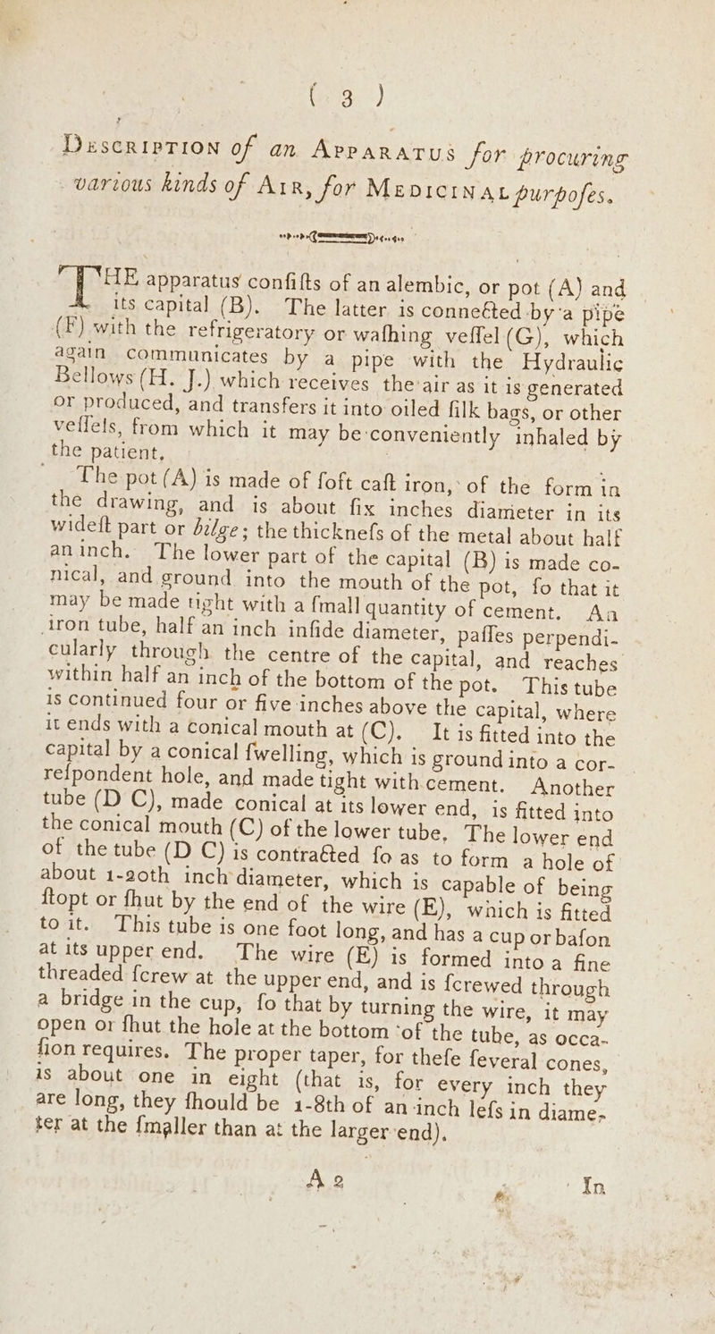 Descriprion of an Apparatus for procuring various kinds of Air, for MEDICINAL purpofes. oD 0 (SEER) (01 G00 HE apparatus confifts of an alembic, or pot (A) and its capital (B). The latter is connetted bya pipe (F) with the refrigeratory or wafhing veffel (G), which again communicates by a pipe with the Hydraulic Bellows (H. J.) which receives the’air as it is generated or produced, and transfers it into oiled filk bags, or other veffels, from which it may be:conveniently inhaled by the patient, 7 : _ ~The pot (A) is made of foft caft iron, of the form in the drawing, and is about fix inches diameter in its widett part or d2lge; the thicknefs of the metal about half aninch. The lower part of the capital (B) is made co- nical, and ground into the mouth of the pot, fo that it may be made tight with a {mall quantity of cement. Aa iron tube, half an inch infide diameter, paffes perpendi- cularly through the centre of the capital, and reaches within half an inch of the bottom of the pot. This tube is continued four or five inches above the capital, where it ends with a conical mouth at (C). It is fitted into the capital by a conical {welling, which is ground into a cor- refpondent hole, and made tight with cement. Another tube (D C), made conical at its lower end, is fitted into the conical mouth (C) of the lower tube. The lower end of the tube (D C) is contra@ed fo as to form a hole of about 1-20th inch diameter, which is capable of being {topt or fhut by the end of the wire (E), which is fitted to it. This tube is one faot long, and has a cup or bafon at its upperend. The wire (E) is formed intoa fine threaded {crew at the upper end, and is {crewed through a bridge in the cup, fo that by turning the wire, it may open or fhut the hole at the bottom ‘of the tube, as occa- fion requires. The proper taper, for thefe fevera] cones, is about one in eight (that is, for every inch they are long, they fhould be 1-8th of an-inch léfs in diame; ter at the {maller than at the largerend), A2 . ‘In