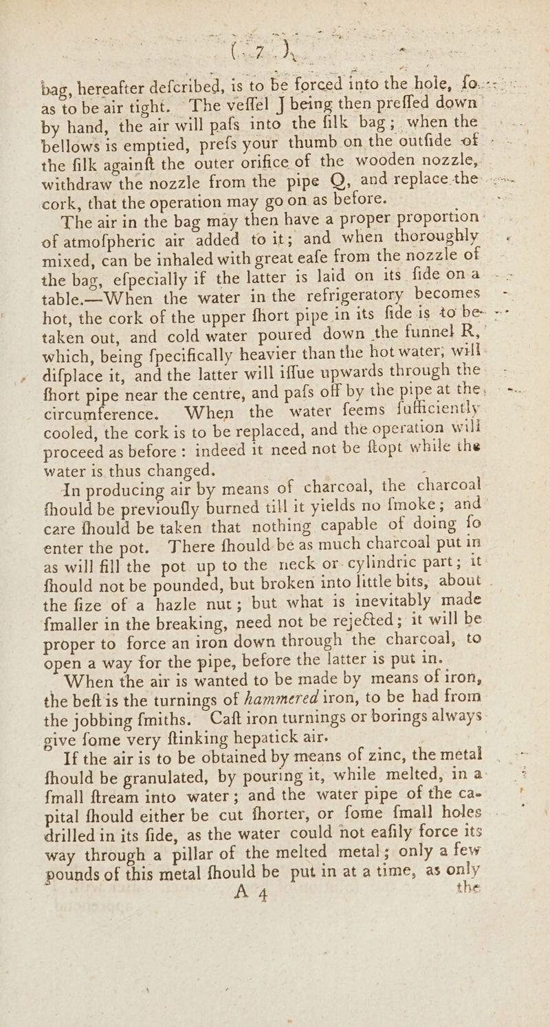 by hand, the air will pafs into the filk bag; when the the filk againft the outer orifice of the wooden nozzle,. cork, that the operation may go on as before. of atmofpheric air added to it; and when thoroughly mixed, can be inhaled with great eafe from the nozzle of the bag, efpecially if the latter is laid on its fide ona table.—When the water in the refrigeratory becomes which, being fpecifically heavier than the hot water, wil difplace it, and the latter will iffue upwards through the circumference. When the water feems fuficiently cooled, the cork is to be replaced, and the operation will proceed as before : indeed it need not be ftopt while the water is thus changed. In producing air by means of charcoal, the charcoal care fhould be taken that nothing capable of doing fo enter the pot. There fhould be as much charcoal put in as will fill the pot up to the neck or. cylindric part; it the fize of a hazle nut; but what is inevitably made {maller in the breaking, need not be rejeéted ; it will be proper to force an iron down through the charcoal, to open a way for the pipe, before the latter 1s put in. “When the air is wanted to be made by means of iron, the beft is the turnings of hammered iron, to be had from give fome very ftinking hepatick air. If the air is to be obtained by means of zinc, the metal {mall ftream into water; and the water pipe of the ca- drilled in its fide, as the water could not eafily force its way through a pillar of the melted metal; only a few pounds of this metal fhould be put in at atime, as only ~,
