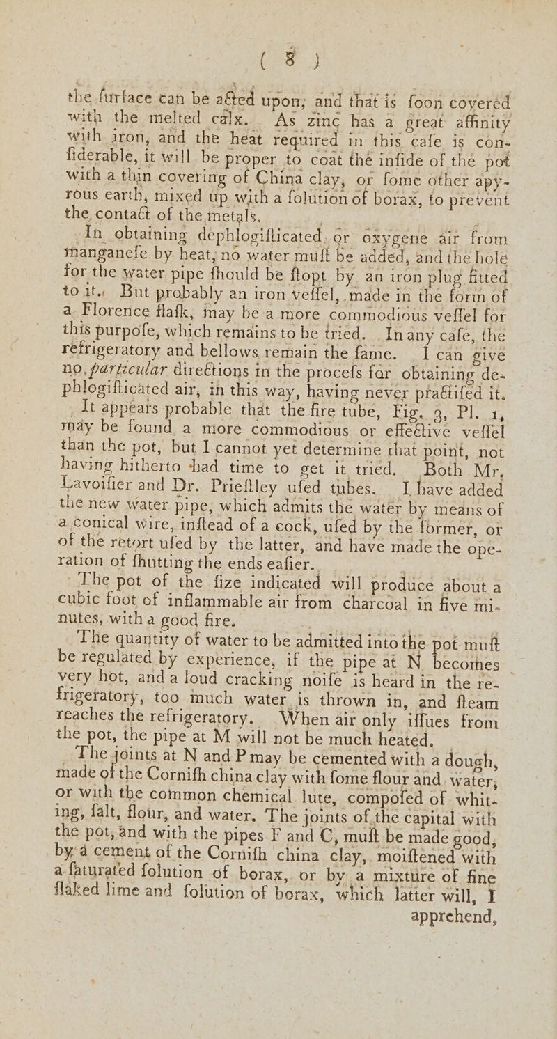 (eas the furface can be aéted upon; and that is foon covered with the melted calx. As zinc has a great affinity with iron, and the heat required in this cafe is con- fiderable, it will be proper to coat thé infide of the pot with a thin covering of China clay, or fome other apy- rous earth, mixed up with a folution of borax, to prevent the conta& of the. metals. : In_ obtaining dephlogiflticated. or oxygene air from manganefe by heat, no water muft be added, and the hole for the water pipe fhould be flopt by. an iron plug fitted to it. But probably an iron veffel, made in the form of a. Florence flafk, may be a more commodious veffel for this purpofe, which remains tobe tried. _Inany cafe, the refrigeratory and bellows remain the fame. I can give no, particular direétions in the procefs far obtaining de- phlogifticated air, in this way, having never pra€tifed it. _ dt appears probable that the fire tube, Rigs ONE Las may be found a miore commodious or effeétive velfel than the pot, but I cannot yet determine chat point, not having hitherto shad time to get it tried. Both Mr, Lavoifier and Dr. Prieftley ufed tubes. I have added the new water pipe, which admits the water by means of a conical wire, inflead of a cock, ufed by the former, or of the retort ufed by the latter, and have made the ope- ration of fhutting the ends Galtier The pot of the fize indicated will produce about a cubic foot of inflammable air from charcoal in five mj. nutes, witha good fre. . nee The quantity of water to be admitted into the pot mutt be regulated by experience, if the pipe at N becomes rt very hot, anda loud cracking noife is heard in the re- frigeratory, too much water is thrown in, and fteam reaches the refrigeratory. When air only iffues from the pot, the pipe at M will not be much Heater. se. | ice geints at N and Pmay be cemented with a dough, made of the Cornifh china clay with fome flour and. water, or with the common chemical lute, compofed of whit- ing, falt, flour, and water. The joints of the capital with the pot, and with the pipes F and C, mult be made good, bya cement of the Cornifh china clay, moiftened with a faturated folution of borax, or by a mixture of fine flaked lime and folution of borax, which latter will, I apprehend,