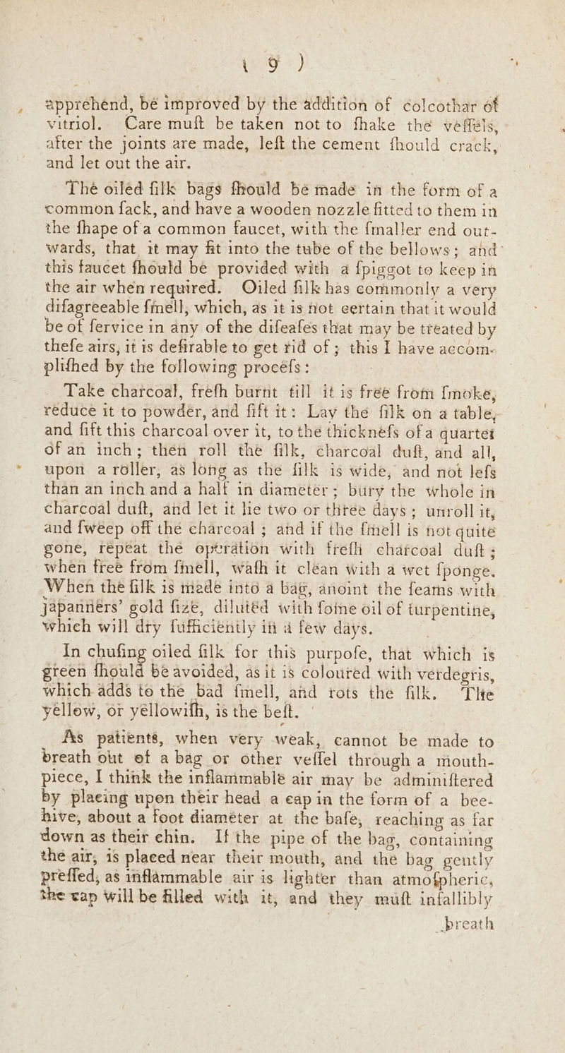 eo a} apprehend, bé improved by the addition of colcothar of vitriol, Care muft be taken not to fhake the vefféls, after the joints are made, left the cement fhould crack, and let out the air. The oiléd filk bags fhould bé made in the form of a common fack, and have a wooden nozzle fitted to them in the fhape of a common faucet, with the fmaller end out- wards, that it may ft into the tube of the bellows; and: this faucet fhould be provided with a {piggot to keep in the air when required. Oiled filk has commonly a very difagreeable {mell, which, as it is hot certain that it would be of fervice in any of the difeafes that may be treated by thefe airs, it is defirable to get rid of ; this I have accom- plithed by the following procéfs: | Take charcoal, frefh burnt till it is free from fmoke, reduce it to powder, and fift it: Lay the filk on a table, and fift this charcoal over it, to the thicknefs ofa quartet ofan inch; then roll the filk, charcoal duft, and all, upon aroller, as long as the filk is wide, and not lefs than an inch and a half in diameter; bury the whole in charcoal duft, and let it lie two or three days; unroll it, and {weep off thé charcoal ; and if the f{imell is not quite gone, repeat the optration with frefii charcoal duft; when freé from {mell, wafh it clean with a wet {ponge. When the filk is made into a bag, anoint the feams with japanneérs’ gold fize, dilutéd with foine oil of turpentine, whieh will dry fufficiently itt a few days. | | In chufing oiled filk for this purpofe, that which is green fhould be avoided, asit is coloured with verdegris, which adds te the bad fmell, and tots the filk. The yellow, or yéllowifh, is the beft. 7 _ fxs patients, when very weak, cannot be made to breath ot of a bag or other veffel through a mouth- piece, I think the inflammable air may be adminiftered by plaeing upen their head a eap in the form of a bee- hive, about a foot diaméter at the bafe, reaching as far down as their chin. If the pipe of the bag, containing the air, is placed near their mouth, and the bag gently preffed; as inflammable air is lighter than atmofpheric, the cap willbe filled with it, and they mutt infallibly -breath