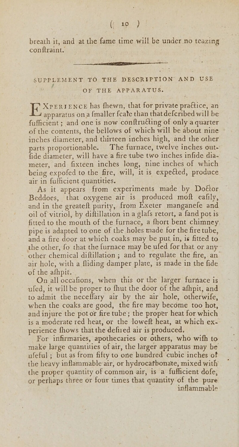 (te) breath it, and at the fame time will be under.no teazing | contftraint. | 5 i eee i a E ir SUPPLEMENT TO THE DESCRIPTION AND USE Lad OF THE APPARATUS. XPERIENCE has fhewn, that for private pra€tice, an £_4 apparatus ona {maller {cate than that defcribed will be fufficient ; and one is now conftrutting of only a quarter of the contents, the bellows of which will be about nine - inches diameter, and thirteen inches high, and the other parts proportionable. The furnace, twelve inches out-’ {ide diameter, will have a fire tube two inches infide dia- meter, and fixteen inches long, nine inches of which being expofed to the fire, will, it 1s expected, produce air in fufficient quantities. As it appears from experiments made by Doétor Beddoes, that oxygene air is produced moft eafily, and in the greateft purity, from Exeter manganefe and oil of vitriol, by diftillation in a glafs retort, a fand pot is fitted to the mouth of the furnace, a fhort bent chimney, pipe is adapted to one of the holes made for the fire tube, and a fire door at which coaks may be put in, is fitted to the other, fo that the furnace may be ufed for that or any other chemical diftillation ; and to regulate the fire, an air hole, with a fliding damper plate, is made in the fide of the afhpit. S: On all occafions, when this or the larger furnace is ufed, it willbe proper to fhut the door of the afhpit, and to admit the neceffary air by the air hole, otherwife, when the coaks are good, the fire may become too hot, and injure the pot or fire tube; the proper heat for which ts a moderate red heat, or the loweft heat, at which ex- perience fhows that the defiied air is produced. For infirmaries, apothecaries or others, who wifh to make large quantities of air, the larger apparatus may be ufeful ; but as from fifty to one hundred cubic inches of the heavy inflammable air, or hydrocafbonate, mixed with the proper quantity of common air, is a fufficient dofe, or perhaps three or four times that quantity of the pure ey inflammable