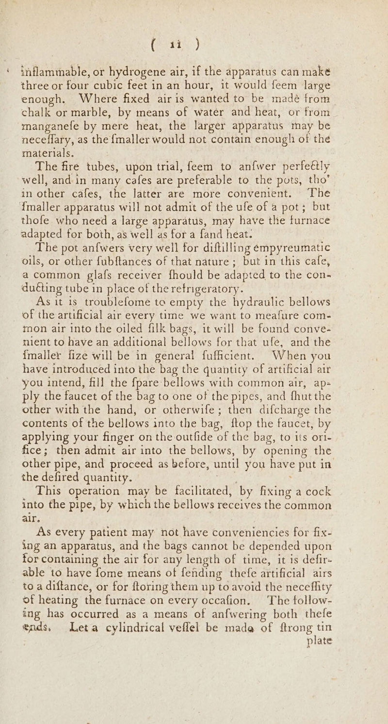 Cory) ‘ inflammable, or hydrogene air, if the apparatus can make three or four cubic feet in an hour, it would feem large enough. Where fixed airis wanted to be madé from chalk or marble, by means of water and heat, or from_ manganefe by mere heat, the larger apparatus may be neceflary, as the {maller would not contain enough of the materials. | The fire tubes, upon trial, feem to anfwer perfeétly well, and: in many cafes are preferable to the puts, tho in other cafes, the latter are more convenient. The {maller apparatus will not admit of the ufe of a pot; but thofe who need a large apparatus, may have the furnace adapted for both, as well as for a fand heat. The pot anfwers very well for diftilling empyreumatic oils, or other fubftances of that nature; but in this cafe, a common glafs receiver fhould be adapted to the con- duéting tube in place of the refrigeratory. As it is troublefome ta empty the hydraulic bellows of the artificial air every time we want to meafure com- mon air into the oiled filk bags, it will be found conve- nient to have an additional bellows for that ufe, and the {maller fize will be in general fufficient. When you have introduced into the bag the quantity of artificial air you intend, fill the fpare bellows with common air, ap ply the faucet of the bag to one of the pipes, and fhut the other with the hand, or otherwife; then difcharge the contents of the bellows into the bag, {top the faucet, by applying your finger on the outfide of the bag, to its ort- fice; then admit air into the bellows, by opening the other pipe, and proceed as before, until you have put in the defired quantity. eer ; This operation may be facilitated, by fixing a cock into the pipe, by which the bellows receives the common alr. As every patient may not have conveniencies for fix- ing an apparatus, and the bags cannot be depended upon for containing the air for any length of time, it is defir- able to have fome means of fending thefe artificial airs to a diftance, or for {toring them up to avoid the neceflity of heating the furnace on every occafion. The follow- ing has occurred as a means of anfwering both thefe ends, Leta cylindrical veflel be mada of seeing dee plate