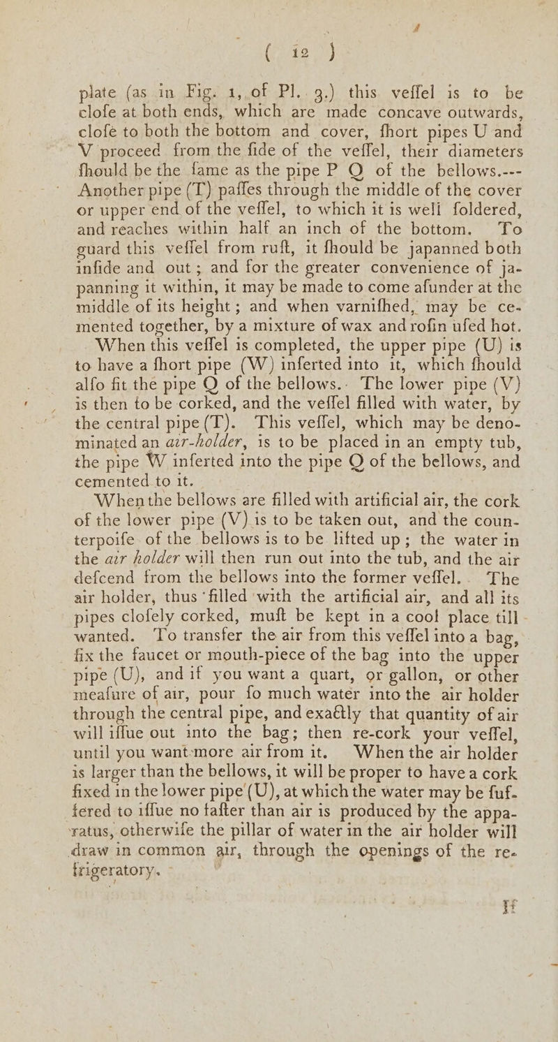 plate (as in Fig. 1,.0f Pl.. 9.) this veffel is to be clofe at both ends, which are made concave outwards, clofé to both the bottom and cover, fhort pipes U and V proceed from the fide of the veffel, their diameters fhould be the fame as the pipe P O of the bellows.--- Another pipe (T) paffes through the middle of the cover or upper end of the veffel, to which it is well foldered, and reaches within half an inch of the bottom. To guard this veflel from ruft, it fhould be japanned both infide and out; and for the greater convenience of ja- panning it within, it may be made to come afunder at the middle of its height ; and when varnifhed, may be ce- mented together, by a mixture of wax and rofin ufed hot. When this veffel is completed, the upper pipe (U) is to have a fhort pipe (W) inferted into it, which fhould alfo fit the pipe O of the bellows.. The lower pipe (V) is then to be corked, and the veffel filled with water, by the central pipe(T). This veffel, which may be deno- | minated an azr-holder, is to be placed in an empty tub, the pipe W inferted into the pipe Q of the bellows, and cemented to it. : When the bellows are filled with artificial air, the cork of the lower pipe (V) is to be taken out, and the coun- terpoife. of the bellows is to be lifted up; the water in the azr holder will then run out into the tub, and the air defcend from the bellows into the former veffel.. The air holder, thus ‘filled with the artificial air, and all its pipes clofely corked, muft be kept in a cool place till - wanted. ‘To transfer the air from this veffel into a bag, - fix the faucet or mouth-piece of the bag into the upper pipe (U), andif you want a quart, or gallon, or other meafure of air, pour fo much water into the air holder through the central pipe, and exa@lly that quantity of air will iffue out into the bag; then re-cork your veffel, until you want-more airfrom it. When the air holder is larger than the bellows, it will be proper to havea cork fixed in the lower pipe (U), at which the water may be fuf- fered to iffue no tafter than air is produced by the appa- ‘ratus, otherwile the pillar of water in the air holder will draw in common air, through the openings of the re. frigeratory. | aa