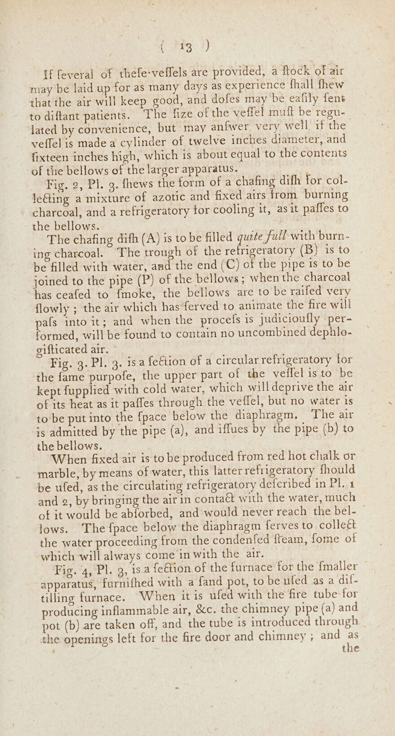 ( 323°?) if feveral of thefe-veffels are provided, a flock of air may be laid up for as many days as experience fhall fhew that the air will keep good, and dofes may be eafily fens to diftant patients. The fize of the veffel muft be regu- lated by convenience, but may anfwer very well if the veffel is made a cylinder of twelve inches diameter, and {ixteen inches high, which is about equal to the contents of the bellows of the larger apparatus. Fig. 2, Pl. 9. fhews the form of a chafing difh for col- leGting a mixture of azotic and fixed airs from burning charcoal, and a refrigeratory for cooling it, asit paffes to the bellows. The chafing difh (A) is to be filled quite full with burn- ing charcoal. The trough of the retrigeratory (B) is to be filled with water, and the end (C) of the pipe 1s to be joined to the pipe (P) of the bellows; when the charcoal has ceafed to {moke, the bellows are to be raifed very flowly ; the air which has ferved to animate the fire will pafs into it; and when the procefs is Judicioufly per- formed, will be found to contain no uncombined dephlo- gifticated air. © | Fig. 3. Pl. 3. isa feétion of a circular refrigeratory for the fame purpofe, the upper part of the veffel isto be kept fupplied with cold water, which will deprive the air of its heat as it paffes through the veffel, but no water is to be put into the {pace below the diaphragm, The air is admitted by the pipe (a), and iffues by the pipe (b) to the bellows. When fixed air is to be produced from red hot chalk or marble, by means of water, this latter refrigeratory fhould be ufed, as the circulating refrigeratory defcribed in Pl..4 and @, by bringing the air in contaét with the water, much of it would be abforbed, and would never reach the bel- | lows. The fpace below the diaphragm ferves to colleét the water proceeding from the condenfed fteam, fome of which will always come in with the air. Fig. 4, Pl. 9, is.a felion of the furnace for the {maller apparatus, furnifhed with a fand pot, to be ufed as a dif- tilling furnace. When it is ufed with the fire tube for producing inflammable air, &c. the chimney pipe (a) and pot (b) are taken off, and the tube is introduced through the openings lett for the fire door and chimney ; and as the