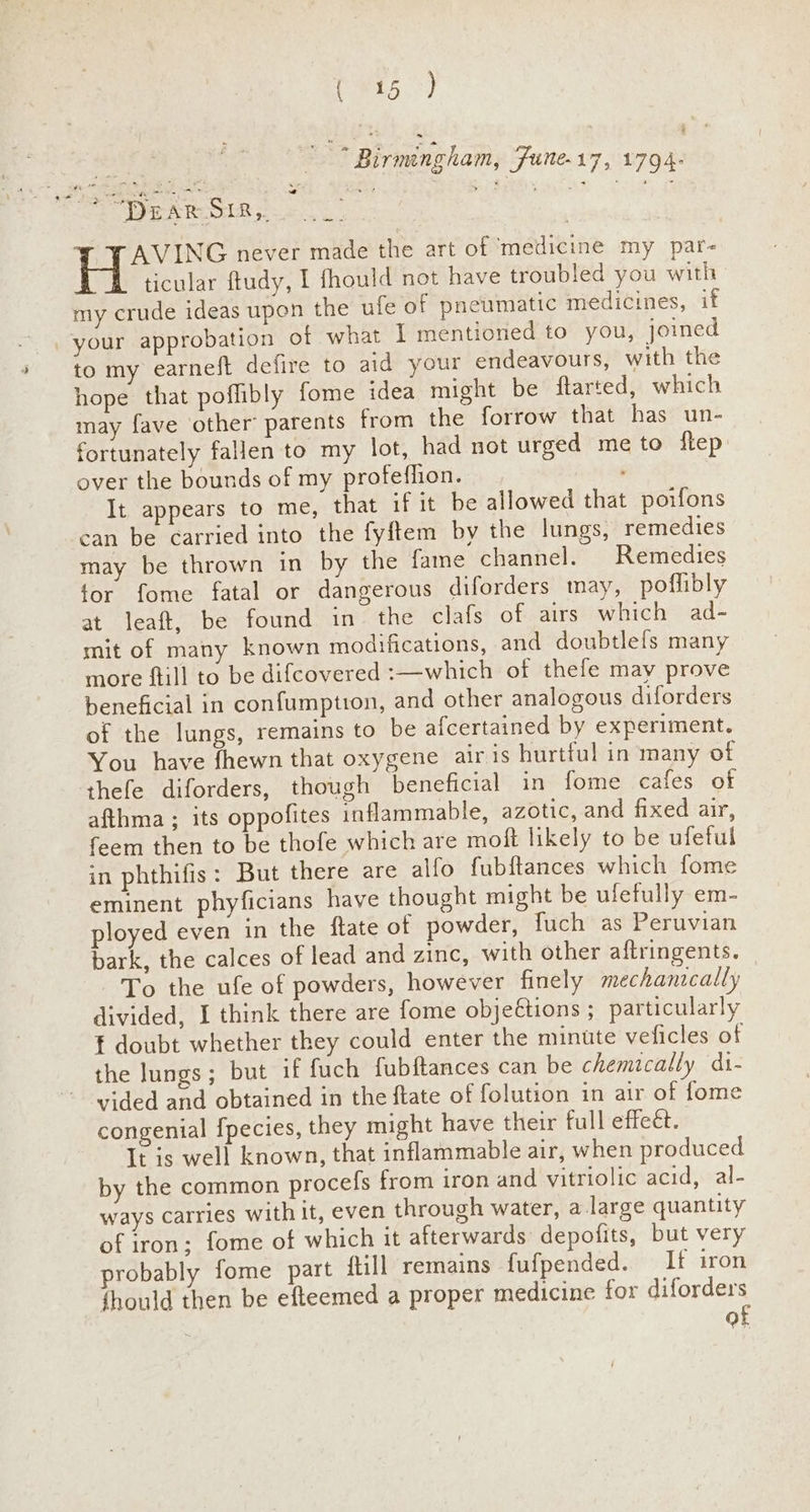 es ie) ee 3 Birmngham, Fune-17, 1794: oe “DEAR SIR,. : at ¥ : YAVING never made the art of medicine my par- ticular ftudy, I fhould not have troubled you with my crude ideas upon the ufe of pneumatic medicines, if your approbation of what I mentioned to you, joined to my earneft defire to aid your endeavours, with the hope that poflibly fome idea might be ftarted, which may fave other’ parents from the forrow that has un- fortunately fallen to my lot, had not urged me to ftep over the bounds of my profefhion. It appears to me, that if it be allowed that poifons can be carried into the fyftem by the lungs, remedies may be thrown in by the fame channel. Remedies tor fome fatal or dangerous diforders may, poflibly at leaft, be found in the clafs of airs which ad- mit of many known modifications, and doubtlefs many more ftill to be difcovered :—which of thefe may prove beneficial in confumption, and other analogous diforders of the lungs, remains to be afcertained by experiment. You have fhewn that oxygene air is hurtful in many of thefe diforders, though beneficial in fome cafes of afthma ; its oppofites inflammable, azotic, and fixed air, feem then to be thofe which are moft likely to be ufetul in phthifis: But there are alfo fubftances which fome eminent phyficians have thought might be ufefully em- ployed even in the ftate of powder, fuch as Peruvian bark, the calces of lead and zinc, with other aftringents. To the ufe of powders, however finely mechanically divided, I think there are fome obje€tions ;_ particularly t doubt whether they could enter the minute veficles of the lungs; but if fuch fubftances can be chemically di- vided and obtained in the ftate of folution in air of fome congenial [pecies, they might have their full effect. It is well known, that inflammable air, when produced by the common procefs from iron and vitriolic acid, al- ways carries with it, even through water, a large quantity of iron; fome of which it afterwards depofits, but very probably fome part itill remains fufpended. If iron thould then be efteemed a proper medicine for diforders of