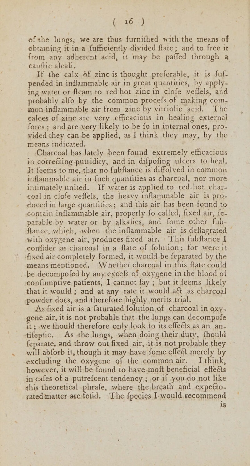 ( 416. :) ofthe lungs, we are thus furnifhed with the means of obtaining it ina fufficiently divided ftate; and to free it from any adherent acid, it may be paffed through a cauftic alcali. , If the calx of zinc is thought preferable, it is fuf- pended in inflammable air in great quantities, by apply- ing water or fteam to red hot zincin clofe veflels, and probably alfo by the common procefs of making com. mon inflammable air from zinc by vitriolic acid. The calces of zinc are very efficacious in healing external fores ; and are very likely to be fo 1n internal ones, pro- vided they can be applied, as I think they may, by the means indicated. Charcoal has lately been found extremely efficacious in corre€ting putridity, and in difpofing ulcers to heal, It feems to me,-that no fubftance is diffolved in common inflammable air in fuch quantities as charcoal, nor more intimately united. If water is applied to red-hot char- ~ coal in clofe veffels, the heavy inflammable air 1s pro- duced in large quantities; and this air has been found to contain inflammable air, properly fo called, fixed air, fe- parable by water or by alkalies, and fome other fub- ftance, which, when the inflammable air is deflagrated © with oxygene air, produces fixed air. This fubftance I] confider as charcoal in a ftate of folution; for were it fixed air completely formed, it would be feparated by the means mentioned. Whether charcoal in this {tate could . be decompofed by any excefs of oxygene in the blood of confumptive patients, I cannot fay ; but it feems likely that it would; and at any rate it would aét as charcoal powder does, and therefore highly merits trial. As fixed air is a faturated folution of charcoal in oxy- gene air, it is not probable that the lungs can decompofe it; we fhould therefore only look to its effeéts as an an- tifeptic. As the lungs, when doing their duty, fhould f{éparate, and throw out fixed air, .it.1s not probable they will abforb it, though it may have fome effeét merely by excluding the oxygene of the commonair. I think, however, it will be found to have.moft beneficial effe&amp;ts in cafes of a putrefcent tendency; or if you-do not like this theoretical phrafe, where the breath and expeéto- sated matter arefetid. The {pecies I. would recommend 1S