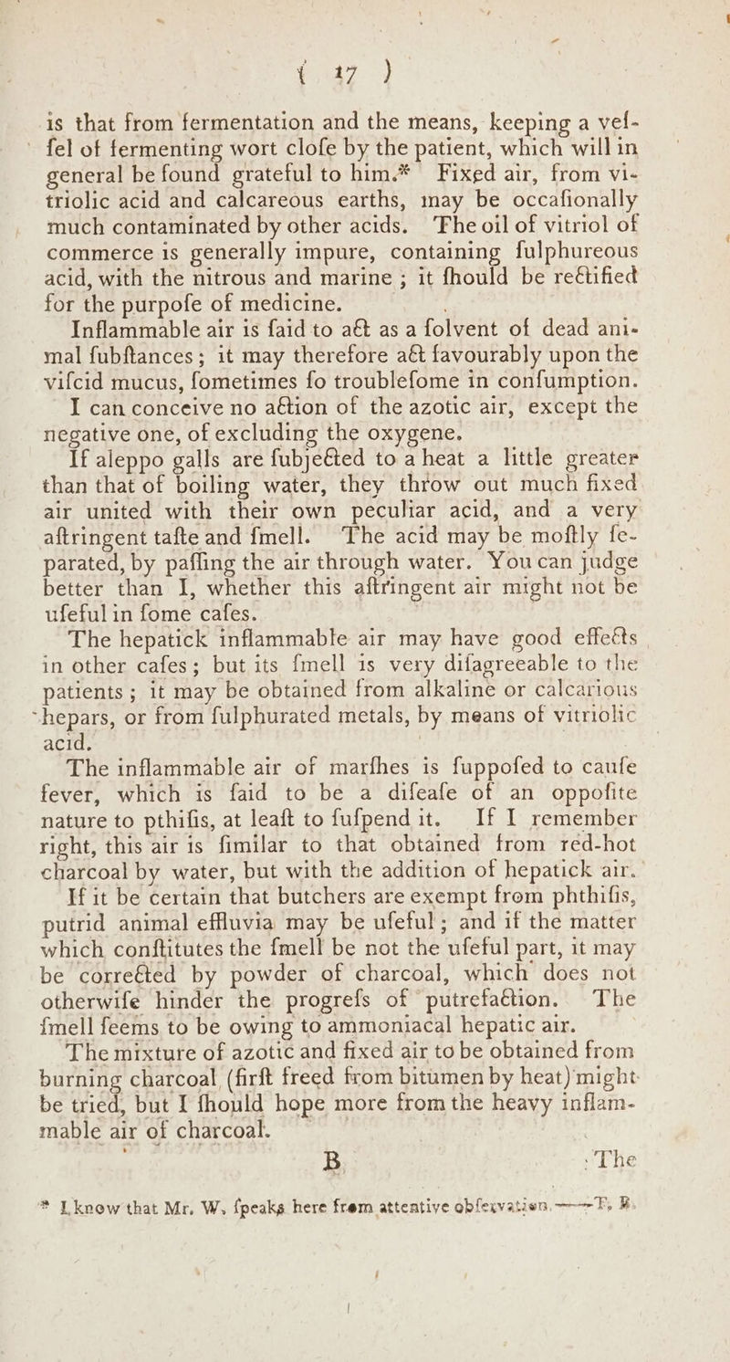 Oe Va is that from fermentation and the means, keeping a vel- - fel of fermenting wort clofe by the patient, which will in general be found grateful to him.* Fixed air, from vi- triolic acid and calcareous earths, may be occafionally much contaminated by other acids. The oil of vitriol of commerce is generally impure, containing fulphureous acid, with the nitrous and marine ; it fhould be reétified for the purpofe of medicine. | . Inflammable air is faid to a&t as a folvent of dead ani- mal fubftances; it may therefore a€t favourably upon the vifcid mucus, fometimes fo troublefome in confumption. I can conceive no aétion of the azotic air, except the negative one, of excluding the oxygene. If aleppo galls are fubje&ted to a heat a little greater than that of boiling water, they throw out much fixed air united with their own peculiar acid, and a very aftringent tafte and fmell. The acid may be moftly fe- parated, by paffing the air through water. Youcan judge better than 1, whether this aftringent air might not be ufeful in fome cafes. The hepatick inflammable air may have good effeéts in other cafes; but its fmell 1s very difagreeable to the patients ; it may be obtained from alkaline or calcarious “hepars, or from fulphurated metals, by means of vitriolic acid. | . The inflammable air of marfhes is fuppofed to caufe fever, which is faid to be a difeafe of an oppofite nature to pthifis, at leaft to fufpendit. If I remember right, this air is fimilar to that obtained trom red-hot charcoal by water, but with the addition of hepatick air.’ If it be certain that butchers are exempt from phthifis, putrid animal effluvia may be ufeful; and if the matter which conftitutes the fmell be not the ufeful part, it may be corre€ted by powder of charcoal, which does not otherwife hinder the progrefs of putrefattion. The {mell feems to be owing to ammoniacal hepatic air. The mixture of azotic and fixed air to be obtained from burning charcoal (firft freed from bitumen by heat) might be tried, but I fhould hope more from the heavy inflam- mable air of charcoal. : B : The * Lknow that Mr. W, fpeaks here frem atteative obfexvatien, ——— F, &