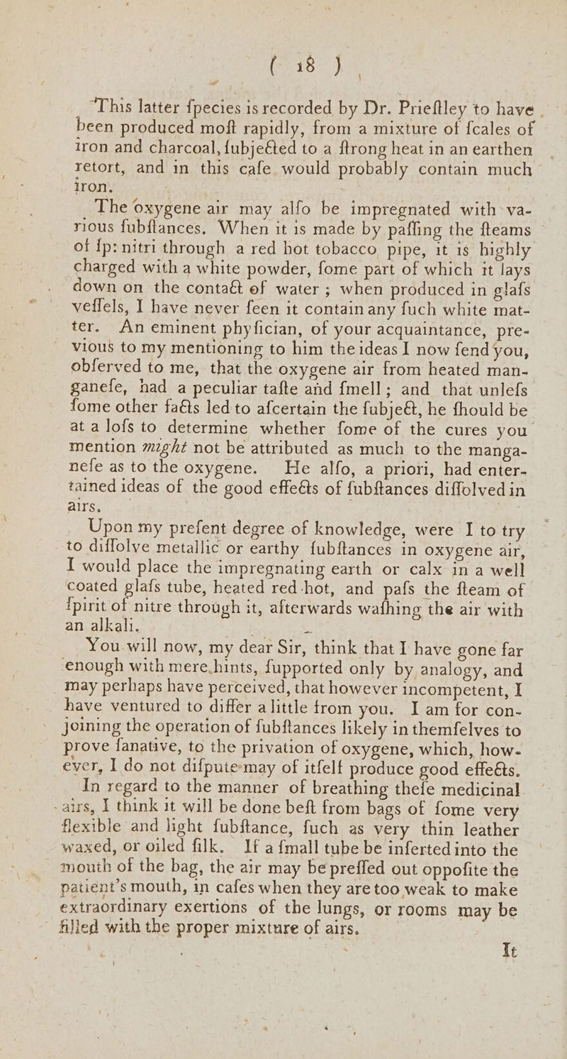 (R18 ae “This latter {pecies is recorded by Dr. Prieftley to have been produced moft rapidly, from a mixture of fcales of iron and charcoal, {ubjeéted to a {trong heat in an earthen retort, and in this cafe would probably contain much iron, The oxygene air may alfo be impregnated with va- rious fubflances. When it is made by pafling the fteams — of fp: nitri through a red hot tobacco pipe, it is highly charged with a white powder, fome part of which it lays down on the contaé ef water ; when produced in glafs veffels, I have never feen it contain any fuch white mat- ter. An eminent phyfician, of your acquaintance, pre- vious to my mentioning to him the ideas I now fend you, obferved to me, that the oxygene air from heated man- ganefe, had a peculiar tafte and {mell; and that unlefs fome other fa€ts led to afcertain the fubjeét, he fhould be at a lofs to determine whether fome of the cures you mention might not be attributed as much to the manga- nefe as to the oxygene. He alfo, a priori, had enter- tained ideas of the good effe&s of fubftances diffolved in airs, Upon my prefent degree of knowledge, were I to try to diflolve metallic or earthy {ubftances in oxygene air, I would place the impregnating earth or calx in a well coated glafs tube, heated red-hot, and pafs the fteam of ipirit of nitre through it, afterwards wafhing the air with an alkali. oe = ~You-will now, my dear Sir, think that I have gone far enough with mere.hints, fupported only by analogy, and may perhaps have perceived, that however incompetent, I have ventured to differ alittle from you. I am for con- joining the operation of fubftances likely in themfelves to prove fanative, to the privation of oxygene, which, how- ever, I do not difpute-may of itfelt produce good effeéts. In regard to the manner of breathing thefe medicinal -airs, I think it will be done beft from bags of fome very flexible and light fubftance, fuch as very thin leather waxed, or oiled filk. If a {mall tube be inferted into the mouth of the bag, the air may be preffed out oppofite the patient's mouth, in cafes when they are too weak to make extraordinary exertions of the lungs, or rooms may be - Ajled with the proper mixture of airs. G