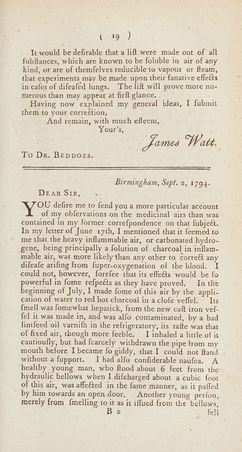(eaton:.) It would be defirable that a lift were made out of all fubftances, which are known to be foluble in air of any kind, or are of themfelves reducible to vapour or fteam, that experiments may be made upon their fanative effects in cafes of difeafed lungs. The lift will prove more nu- merous than may appear at firft glance. | Having now explained my general ideas, I fubmit them to your corre¢tion, | And remain, with much efteem, Your’s, | fames Watt. To Dr. BEDDOES. Birmingham, Sept. p. 1794- DEAR SIR, - | Y OU defire me to fend you a more particular account of my obfervations on the medicinal airs than was contained in my former correfpondence on that fubjeét. In my letter of June 17th, I mentioned that it feemed to me that the heavy inflammable air, or carbonated hydro- gene, being principally a folution of charcoal in inflam- mable air, was more likely than any other to corre& any difeafe arifing from fuper-oxygenation of the blood. I could not, however, forefee that its effe&ts would be fo powerful in fome refpeéts as they have proved. In the beginning of July, I made fome of this air by the appli- cation of water to red hot charcoal in aclofe veffel. — Its {mell was fomewhat hepatick, from the new caft iron vef- fel it was made in, and was alfo contaminated, by a bad lintfeed oil varnifh in the refrigeratory, its tafte was that of fixed air, though more feeble. I inhaled a hitle of it cautioufly, but had fcarcely withdrawn the pipe from my mouth before I became fo giddy, that I could not ftand without a fupport. I had alfo confiderable naufea. A healthy young man, who ftood about 6 feet from the hydraulic bellows when I difcharged about a cubic foot of this air, was affefted in the fame manner, as it paffed by him towards an open door. Another young perfon, merely from {melling to it as it iffued from the bellows, B 2 fell