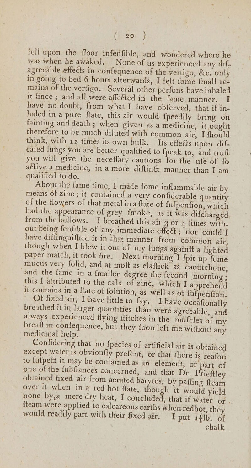 (iso: ) fell upon the floor infenfible, and wondered where he — was when he awaked. None of us experienced any dif- agreeable effeéts in confequence of the vertigo, &amp;c. only in going to bed 6 hours afterwards, I felt fome {mall re- mains of the vertigo. Several other perfons have inhaled it fince ; and all were affeéted in the fame manner. I have no doubt, from what I have obferved, that if in- haled in a pure flate, this air would {fpeedily bring on fainting and death ; when given as a medicine, it ought therefore to be much diluted with common air, I fhould think, with 12 timés its own bulk. Its effe&amp;s upon dif- eafed lungs you are better qualified to {peak to, and truft you will give the neceffary cautions for the ufe of {o active a medicine, in a more diftin@ manner than I am qualified to do. About the fame time, I made fome inflammable air by means Of zinc ; it contained a very confiderable quantity of the flowers of that metal ina ftate of fufpenfion, which had the appearance of grey fmoke, as it was difcharged. from the bellows, I breathed this air 3 or 4 times with- out being fenfible of any immediate effeét; nor could I have diftinguifhed it in that manner from common air, though when I blew it out of my lungs againft a lighted paper match, it took fire. Next morning I fpit up fome mucus very folid, and at moft as elaftick as caoutchouc, and the fame in a {maller degree the fecond morning ; this I attributed to the calx of zinc, which I apprehend it contains in a flate of folution, as well as of fulpenfion. Of fixed air, I have little to fay. Ihave occafionally breathed it in larger quantities than were agreeable, and always experienced flying ftitches in the mufcles of my breaft in confequence, but they foon left me without any medicinal help. Confidering that no {pecies of artificial air is obtained except water is obvioufly prefent, or that there is reafon to fufpeét it may be contained as an element, or part of one of the fubftances concerned, and that Dr. Prieftley obtained fixed “air from aerated barytes, by pafling fteam over it when ina red hot flate, though it would yield none by,a mere dry heat, I concluded, that if water of . {team were applied to calcareous earths when redhot, the would readily part with their fixed air, °F} put 13]b. of chalk