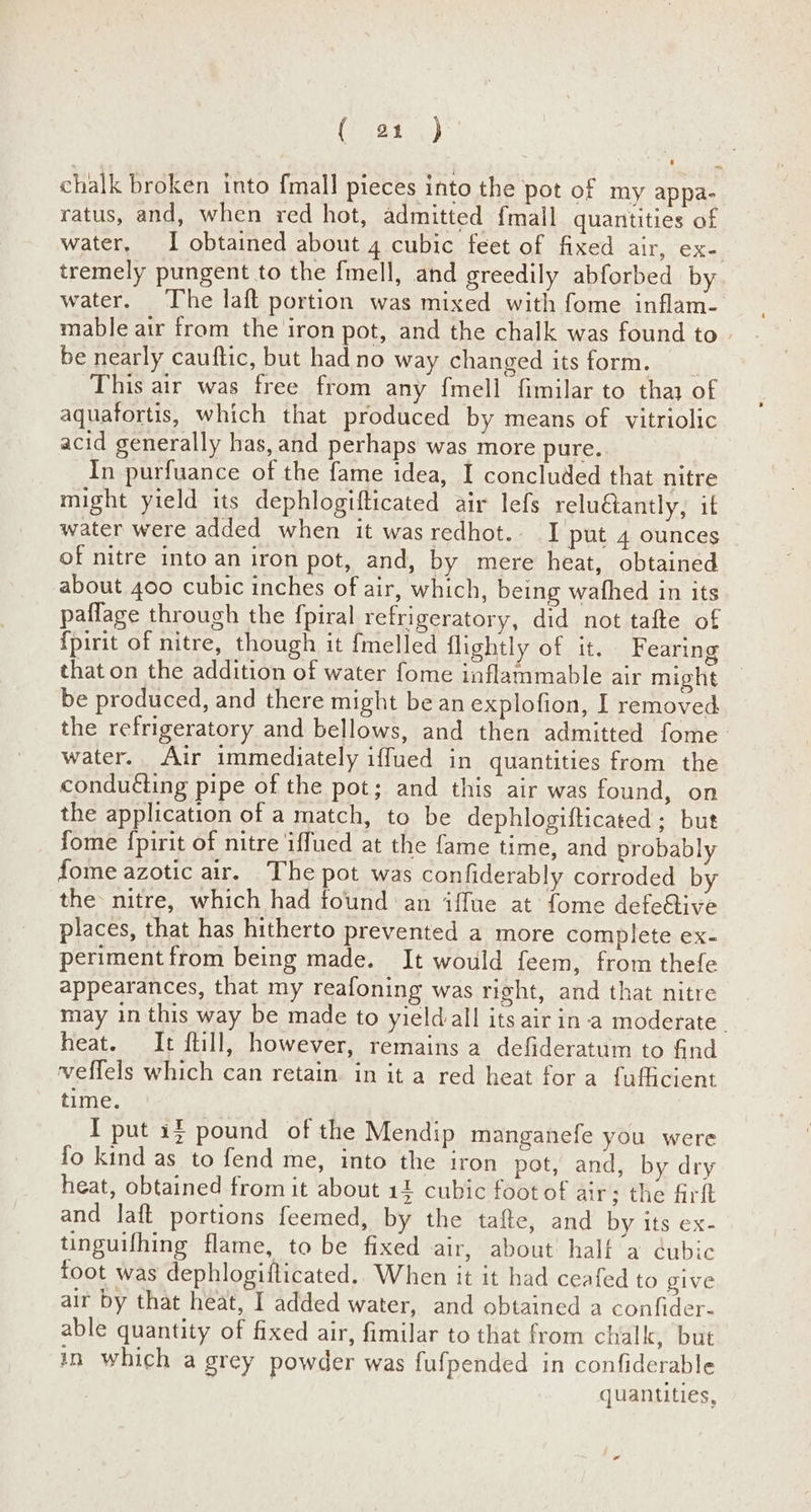 ( a1 ) | chalk broken into {mall pieces into the pot of my appa- ratus, and, when red hot, admitted {mall quantities of water, I obtained about 4 cubic feet of fixed air, ex-. tremely pungent to the fmell, and greedily abforbed by water. The laft portion was mixed with fome inflam- mable air from the iron pot, and the chalk was found to. be nearly cauftic, but had no way changed its form. __ This air was free from any f{mell fimilar to thay of aquafortis, which that produced by means of vitriolic acid generally has, and perhaps was more pure. In purfuance of the fame idea, I concluded that nitre might yield its dephlogifticated air lefs relu€antly, it water were added when it was redhot. I put 4 ounces of nitre into an iron pot, and, by mere heat, obtained about 400 cubic inches of air, which, being wafhed in its paflage through the fpiral refrigeratory, did not tafte of {pirit of nitre, though it fmelled flightly of it. Fearing that on the addition of water fome inflammable air might — be produced, and there might be an explofion, I removed the refrigeratory and bellows, and then admitted fome water. Air immediately iffued in quantities from the conduéting pipe of the pot; and this air was found, on the application of a match, to be dephlogifticated ; but fome f{pirit of nitre iffued at the fame time, and probably fome azotic air. The pot was confiderably corroded by the: nitre, which had found ‘an iffue at fome defe&ive places, that has hitherto prevented a more complete ex- periment from being made. It would feem, from thefe appearances, that my reafoning was right, and that nitre may inthis way be made to yieldall its air in-a moderate. heat. It ftill, however, remains a defideratum to find veffels which can retain. in it a red heat for a fufficient time. I put 15 pound of the Mendip manganefe you were fo kind as to fend me, into the iron pot, and, by dry heat, obtained from it about 14 cubic foot of air; the firit and laft portions feemed, by the tafte, and by its ex- tinguifhing flame, to be fixed air, about half a ¢ubic foot was dephlogiflicated.. When it it had ceafed to give air by that heat, I added water, and obtained a confider- able quantity of fixed air, fimilar to that from chalk, but in which a grey powder was fufpended in confiderable quantities, -