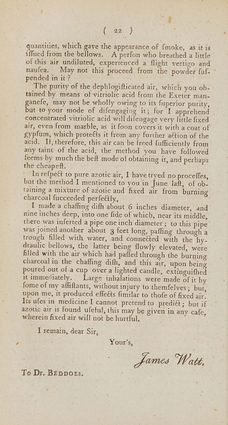 - quantities, which gave the appearance of fmoke, as it is iffued from the bellows. A perfon who breathed a little ot this air undiluted, experienced a flight vertigo and naufea. May not this proceed from the powder fuf- ~ pended in it ? | | 7 The purity of the dephlogifticated air, which you ob- tained by means of vitriolic acid from the Exeter man- ganefe, may not be wholly owing to its fuperior purity, but to your mode of difengaging it; for I apprehend | concentrated vitriolic acid will difengage very little fixed air, even from marble, as it foon covers it with a coat of gypfum, which proteéts it from any further aétion of the acid. If, therefore, this air can be freed fuficiently from any taint of the acid, the method you have followed feems by much the beft mode of obtaining it, and perhaps the cheapeft. pang 2 In refpeét to pure azotic air, I have tryed no procefles, but the method I mentioned to you in June laft, of ob- taining a mixture of azotic and fixed air from burning charcoal fucceeded perfeétly, I madea chaffing difh about 6 inches diameter, and nine inches deep, into one fide of which, near its middle, there was inferted a pipe one inch diameter ; to this pipe was joined another about 3 feet long, pafling through a trough filled with water, and conneéted with the hy- draulic bellows, the latter being flowly elevated, were filled with the air which had pafled through the burning charcoalin the chaffing difh, and this air, upon being poured out of.a cup over a lighted candle, extinguifhed it immediately. Large inhalations were made of it by fome of my affiftants, without injury to themfelves ; but, upon me, it produced effeéts fimilar to thofe of fixed dir. Its ufes in medicine I cannot pretend to prediét; but if azotic air is found ufeful, this may be given in any cafe, wherein fixed air will not be hurtful, I remain, dear Sir, | Your’s, fumes Watt, To Dr. BEDDOEs.