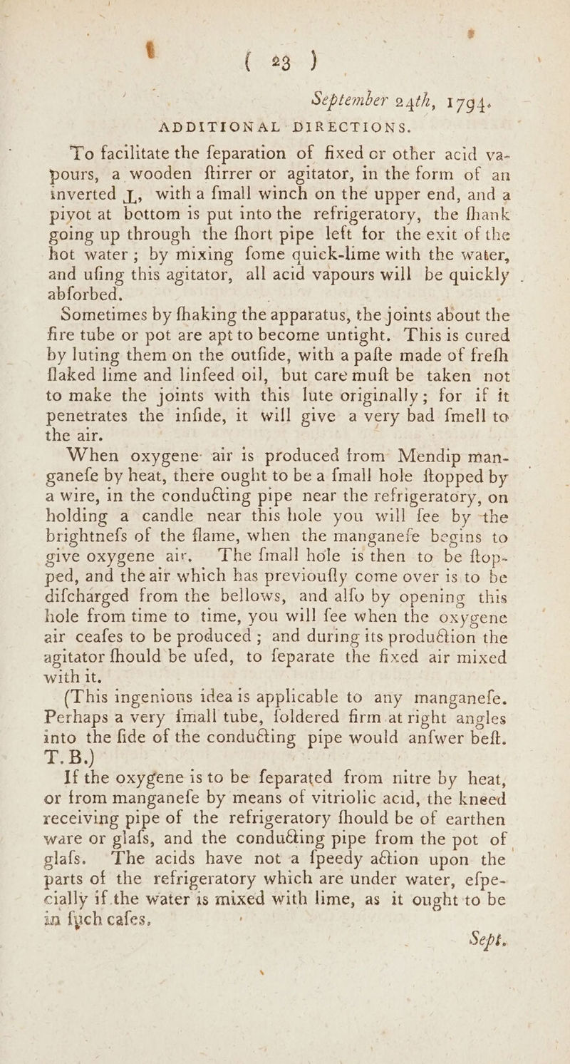 t (96) September 24th, 17gG4. ADDITIONAL DIRECTIONS. To facilitate the feparation of fixed or other acid va- pours, a wooden flirrer or agitator, in the form of an inverted J,, witha {mall winch on the upper end, and a piyot at bottom is put intothe refrigeratory, the fhank going up through the fhort pipe left for the exit of the hot water; by mixing fome quick-lime with the water, and ufing this agitator, all acid vapours will be quickly . abforbed. é Sometimes by fhaking the apparatus, the joints about the fire tube or pot are apt to become untight. This is cured by luting them on the outfide, with a pafte made of frefh flaked lime and linfeed oil, but care muft be taken not to make the joints with this lute originally; for if it penetrates the infide, it will give a very bad fmell to the air. : When oxygene: air is produced trom Mendip man- ganefe by heat, there ought to bea {mall hole ftopped by a wire, in the conduéting pipe near the refrigeratory, on holding a candle near this hole you will fee by the brightnefs of the flame, when the manganefe begins to give oxygene air. The {mall hole is then to be ftop- ped, and the air which has previoufly come over is to be difcharged from the bellows, and alfo by opening this hole from time to time, you will fee when the oxygene air ceafes to be produced ; and during its produétion the agitator fhould be ufed, to feparate the fixed air mixed with it. (This ingenious ideais applicable to any manganefe. Perhaps a very imall tube, foldered firm at right angles into the fide of the conducting pipe would anf{wer betft. T.B.) . If the oxygene is to be feparated from nitre by heat, or from manganele by means of vitriolic acid, the kneed receiving pipe of the refrigeratory fhould be of earthen ware or glafs, and the conducting pipe from the pot of glafs. The acids have not a {peedy aétion upon the parts of the refrigeratory which are under water, efpe- cially if. the water 1s mixed with lime, as it ought to be in {ych cafes, Sept.