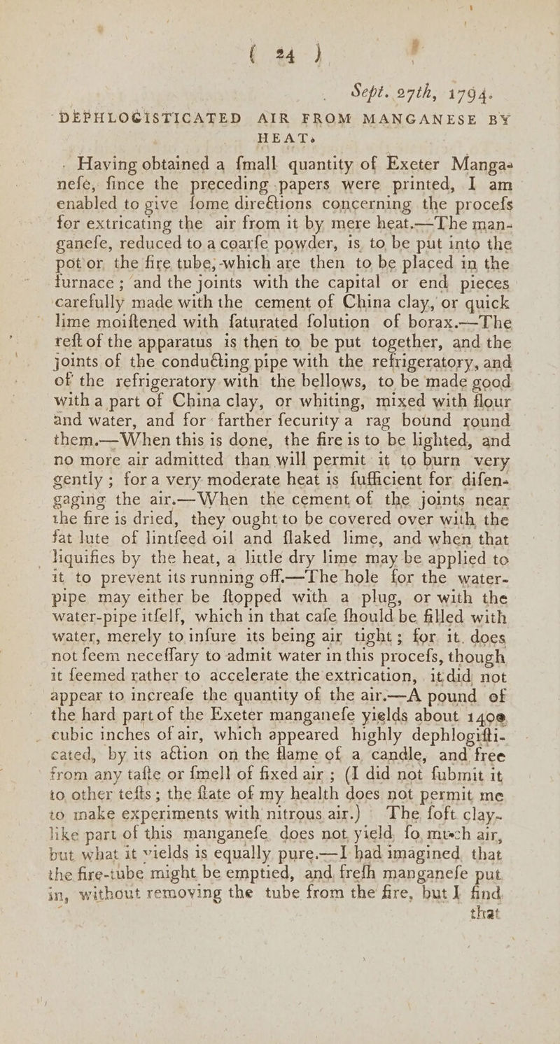 ( 24°) , Sept. 27th, 1794. -DEPHLOGISTICATED AIR FROM MANGANESE BY HEAT. . Having obtained a {mall quantity of Exeter Manga nefe, fince the preceding .papers were printed, 1 am enabled to give fome direétions concerning the procefs for extricating the air from it by mere heat.—The man- ganefe, reduced to a coarfe powder, is to be put into the pot or the fire tube;-which are then to be placed in the furnace ; and the joints with the capital or end pieces carefully made with the cement of China clay, or quick lime moiftened with faturated folution of borax.—The reft of the apparatus is then to be put together, and the joints of the conduéting pipe with the refrigeratory, and of the refrigeratory with the bellows, to be made good with a part of China clay, or whiting, mixed with flour and water, and for: farther fecurity a rag bound round them.— When this is done, the fire is to be lighted, and no more air admitted than will permit it to burn very gently ; fora very moderate heat is fufficient for difen- gaging the air.—When the cement of the joints near the fire is dried, they ought to be covered over with the fat lute of lintfeed oil and flaked lime, and when that _ hiquifies by the heat, a little dry lime may be applied to it to prevent its running off.—The hole for the water- pipe may either be flopped with a plug, or with the water-pipe itfelf, which in that cafe fhould be filled with water, merely to infure its being air tight; for it. does not feem neceffary to admit water in this procefs, though it feemed rather to accelerate the extrication, itdid not appear to increafe the quantity of the air.—A pound of the hard part of the Exeter manganefe yields about 140@ _ cubic inches of air, which appeared highly dephlogitti- cated, by its a€tion on the flame of a candle, and free from any tafte or {mell of fixed air ; (I did not fubmit it to other tefts ; the hate of my health does not permit me to make experiments with nitrous air.) The foft clay- like part of this manganefe does not, yield, fo, much air, but what it vields is equally pure.—I had imagined. that the fire-tube might be emptied, and, frefh manganefe put in, without removing the tube from the fire, but ] find, ; that