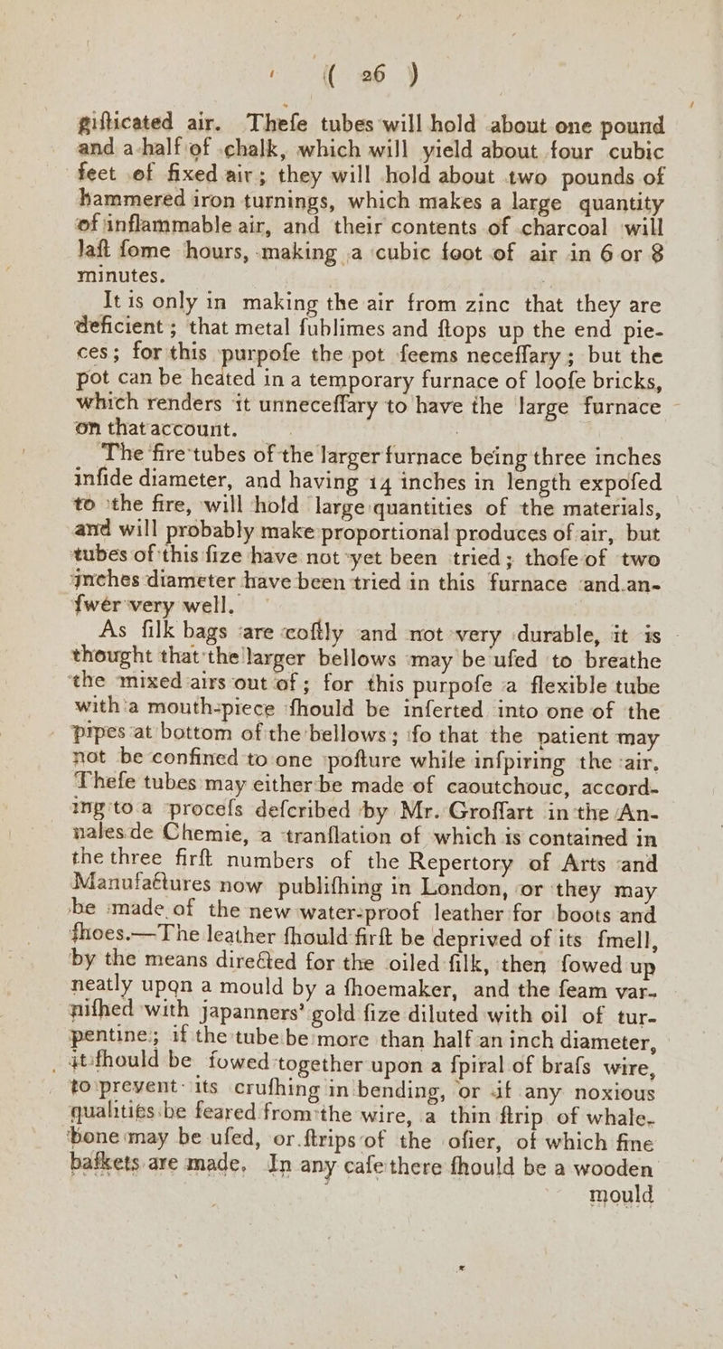 gufticated air. Thefe tubes will hold about one pound and a-half of .chalk, which will yield about four cubic fect of fixed air; they will hold about two pounds of hammered iron turnings, which makes a large quantity of inflammable air, and their contents of charcoal will Jaft fome hours, making ,a cubic foot of air in 6 or 8 minutes. : It is only in making the air from zinc that they are deficient ; that metal fublimes and ftops up the end pie- ces; for this purpofe the pot feems neceffary ; but the pot can be heey in a temporary furnace of loofe bricks, which renders it unneceffary to have the large furnace ~ on that account. : The fire'tubes of the larger furnace being three inches infide diameter, and having 14 inches in length expofed to the fire, will hold large quantities of the materials, and will probably make proportional produces of air, but tubes ofthis fize have not *yet been tried; thofe of two gnches diameter have been tried in this furnace ‘and.an- fweérvery well, As filk bags ‘are coftly and not very durable, it is thought thatthe larger bellows ‘may be‘ufed to breathe ‘the mixed airs out of; for this purpofe a flexible tube with'a mouth-piece ‘fhould be inferted into one of the Pprpes at bottom of the bellows; ‘fo that the patient may not be confined to one pofture while infpiring the <air, Thefe tubes may either:‘be made of caoutchouc, accord. ing'to.a —procefs defcribed ‘by Mr. Groffart inthe An- nalesde Chemie, a tranflation of which ts contained in the three firft numbers of the Repertory of Arts ‘and Manufattures now publifhing in London, or ‘they may be :made of the new water-proof leather for boots and fhoes.—The leather fhould firft be deprived of its fmell, by the means dire&ed for the oiled filk, then fowed up neatly upgn a mould by a fhoemaker, and the feam var- nifhed with japanners’ gold fize diluted with oil of tur- pentine;; if the tubebe more than half an inch diameter, — _ 4tithould be fowed together upon a {piral of brafs wire, _ to\prevent-its crufhing in bending, or if any noxious quahtits:be feared from'the wire, a thin ftrip of whale. ‘bone may be ufed, or.ftrips‘of the ofier, of which fine bafkets are made, In any cafethere fhould be a wooden mould