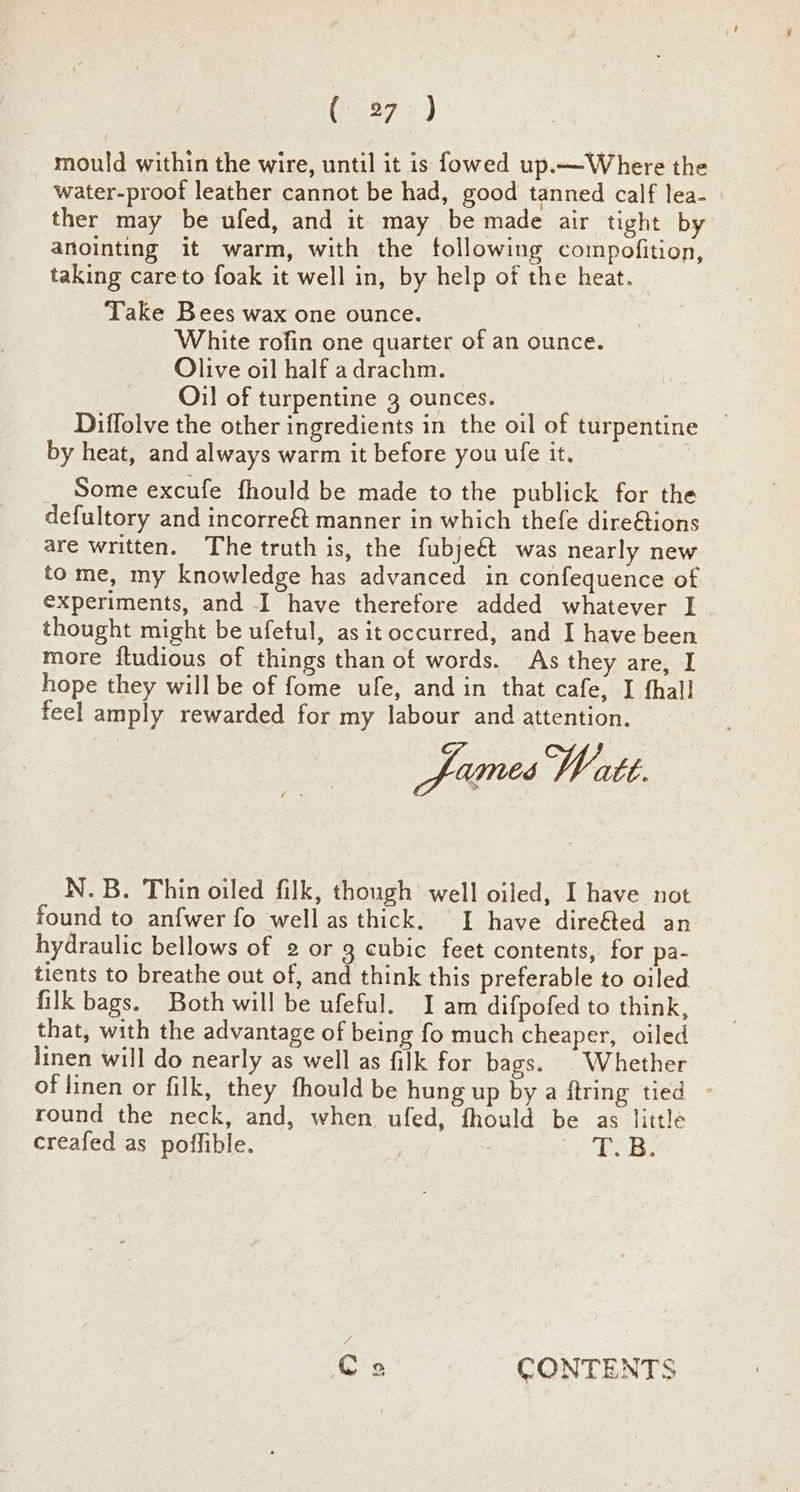 (37; ) mould within the wire, until it is fowed up.—Where the water-proof leather cannot be had, good tanned calf lea- ther may be ufed, and it may be made air tight by anointing it warm, with the following compofition, taking careto foak it well in, by help of the heat. Take Bees wax one ounce. White rofin one quarter of an ounce. Olive oil half adrachm. Oil of turpentine 3 ounces. ; Diffolve the other ingredients in the oil of turpentine by heat, and always warm it before you ufe it. | _ Some excufe fhould be made to the publick for the defultory and incorre& manner in which thefe dire@tions are written. The truth is, the fubje&t was nearly new tome, my knowledge has advanced in confequence of experiments, and I have therefore added whatever I thought might be ufetul, as it occurred, and I have been more ftudious of things than of words. As they are, I hope they will be of fome ufe, and in that cafe, I fhall feel amply rewarded for my labour and attention. fumesWate. N.B. Thin oiled filk, though well oiled, I have not found to anfwer fo well as thick. I have dire&ted an hydraulic bellows of 2 or g cubic feet contents, for pa- tients to breathe out of, and think this preferable to oiled filk bags. Both will be ufeful. I am difpofed to think, that, with the advantage of being fo much cheaper, oiled linen will do nearly as well as filk for bags. Whether of linen or filk, they fhould be hung up by a ftring tied - round the neck, and, when ufed, fhould be as little creafed as poffible. T.B. (a 2 CONTENTS