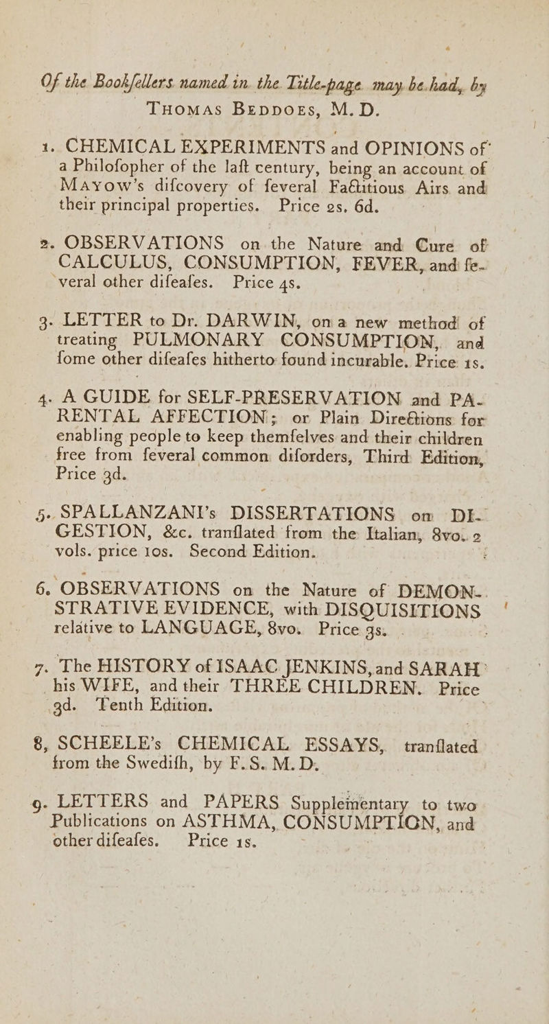 Tuomas Bepposs, M.D. 1. CHEMICAL EXPERIMENTS and OPINIONS of’ a Philofopher of the laft century, being an account of Mayow’s difcovery of feveral Fa€ttious Airs and their principal properties. Price gs, 6d. : », OBSERVATIONS’ on the Natwre-anmdh Cid: af CALCULUS, CONSUMPTION, FEVER, and fe- ‘veral other difeafes. Price 4S. 3. LETTER to Dr. DARWIN, on a new method of treating PULMONARY CONSUMPTION, and fome other difeafes hitherto found incurable. Price 1s. 4. A GUIDE. for SELF-PRESERVATION and PA- RENTAL AFFECTION; or Plain Dire&ions for enabling people to keep themfelves and their children free from feveral common: diforders, Third: Edition, Price 3d. , SPALLANZANI’s DISSERTATIONS om DI. GESTION, &c. trarflated from the Italian, 8vo.. 2 vols. price 10s. Second Edition. : on 6. OBSERVATIONS on the Nature of DEMON. STRATIVE EVIDENCE, with DISQUISITIONS relative to LANGUAGE, 8vo. Price gs. . 7. The HISTORY of ISAAC JENKINS, and SARAH: his WIFE, and their THREE CHILDREN. Price gd. ‘Yenth Edition. ; 8, SCHEELE’s CHEMICAL ESSAYS, tranflated from the Swedifh, by F.S. M.D. | g- LETTERS and PAPERS Supplementary to two Publications on ASTHMA, CONSUMPTIGN, and other difeafes. Price 1s.