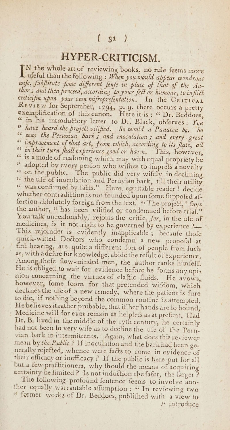 (2 38) HYPER-CRITICISM. [x the whole art of reviewing books, no rule feems more ufeful than the following : When you would appear wondrous wife, fubfetute fome different jenfe in place of that of the Au- thor ; and then proceed, according to your fect or humour, to inflict critecefm upon your own mifreprefentation. In the Criticat Review for September, 1794, p- g. there occurs a pretty €xemplification of thiscanon. Here itis: “ Dr. Beddoes, ** in his introduétory letter to Dr. Black, obferves: You “ have heard the project vilified. So would a Panacea bg. ‘So was the Peruman bark; and inoculation ; and every great umpravement of that art, from which, according to its fate, all an their turn fhall experience good or harm. This, however, ** is amode of realoning which may with equal propriety be *“ adopted by every perfon who withes to imprels a novelty ‘on the public.. The public did very wifely in declining * the ufe of inoculation and Peruvian bark, till their utility ** was.confirmed by faéts.”” Here, eguitable reader! decide whether contradiétion is not founded upon fome fuppofed af- fertion abfolutely foreign from the text. ‘The project,” fays . the author, “ has been vilified or condemned before trial.” You talk unreafonably, rejoins the critic, for, in the ufe of medicines, is it not right to be governed by experience P— - This rejoinder is evidently inapplicable ; becaufe thofe quick-witted Do&ors who condemn a new propofal at ' firit hearing, are quite a different fort of people from fuch _ as, with adefire for knowledge, abide the re{ult of experience, Among.thefe flow-minded men, the author ranks himfelf, He is obliged to wait for evidence before he forms any Opi- nion concerning the virtues of elaftic fluids. He avows, however, fome fcorn for that pretended wifdom, which declines the ufeof a mew remedy, where the patient is fure to die, if nothing beyond the common routine ‘is attempted, He believes it rather probable, that if her hands are fo bound, Medicine will for ever remain as helplef{s as at prefent, Had Dr. B. livedin the middle of the i 7th century, he certainly had not been fo very wife as to decline the ufe of the Pert- vian bark in intermittents, Again, what does this reviewer mean by the Public ? 1f inoculation and the bark had been ge- nerally reyetted, whence were fa&s to come in evidence of their efficacy or inefficacy ? If the public is here put for all but.a few pradtitioners, why thould the means of acquiring certainty be limited ? Is not induétion the fafer, the larger P The following profound fentence feems to involve ano- ther equally warrantable affumption : “ In reviewing two * fermer works of Dr. Beddoes, pnblithed with a view to $* Introduce na A HH non oUwWws ae n“ © x