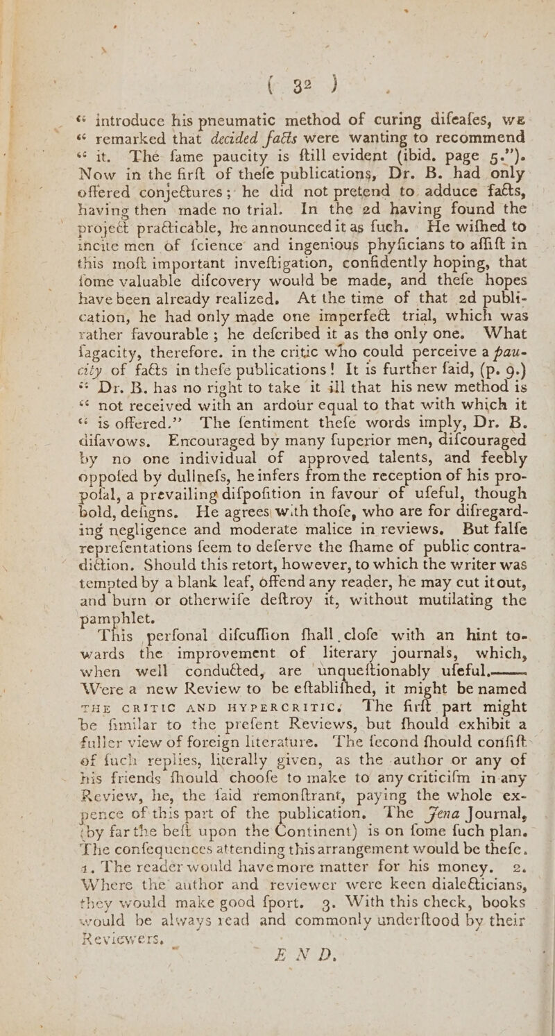 introduce his pneumatic method of curing difeafes, wz “ remarked that decided fatts were wanting to recommend ‘¢ it, The fame paucity is ftill evident (ibid. page 5.”). Now in the firft of thefe publications, Dr. B. had only offered conje€tures;' he did not pretend to adduce fatts, having then made no trial. In the ed having found the project practicable, he announced it as fuch. He wifhed to meite men of {cience’ and ingenious phyficians to affift in this moft important inveftigation, confidently hoping, that {ome valuable difcovery would be made, and thefe hopes have been already realized, At the time of that ed publi- cation, he had only made one imperfeét trial, which was rather favourable ; he defcribed it as the only one. What fagacity, therefore. in the critic who could perceive a pau- city of fats inthefe publications! It is further faid, (p. 9.) ** Dr. B. has no right to take it ill that his new method is ‘¢ not received with an ardour equal to that with which it <¢ is offered.”? The fentiment thefe words imply, Dr. B. difavows. Encouraged by many fuperior men, difcouraged ty no one individual of approved talents, and feebly oppotfed by dullnefs, he infers from the reception of his pro- pofal, a prevailing difpofition in favour of ufeful, though bold, defigns, He agrees| with thofe, who are for difregard- ing negligence and moderate malice in reviews, But falfe reprefentations feem to deferve the fhame of public contra- diction, Should this retort, however, to which the writer was tempted by a blank leaf, offend any reader, he may cut itout, and burn or otherwife deftroy it, without mutilating the pamphlet. This perfonai difcuffion fhall clofe with an hint to- wards the improvement of literary journals, which, when well conduéted, are unqueftionably ufeful, Were a new Review to be eftablifhed, it might be named THE CRITIC AND HypERCRITIC., The firlt part might be fimilar to the prefent Reviews, but fhould exhibit a fuller view of foreign literature. ‘The fecond fhould confift- of fuch replies, literally given, as the author or any of his friends fhould choofe to make to any criticifm in-any Review, he, the faid remonftrant, paying the whole ex- pence of this part of the publication, The Fena Journal, iby far the beft upon the Conritent) is on fome fuch plan. ‘Lhe confequences attending this arrangement would be thefe. 1. The reader would havemore matter for his money. 2. Where the author and reviewer were keen diale€icians, they would make good f{port. 3. With this check, books would be always read and commonly underftood by their Reviewers, END;