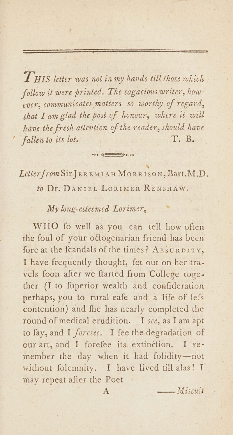 THIS letter was not in my hands till those which follow it were printed. The sagacious writer, how- ever, communicates matters so worthy of regard, that I am glad the post of honour, where it will have the fresh attention of the reader, should have ‘ fallen to its lot. 7 Tiuakee oop te. ‘a Gre geo % Letter fromSirJenumi1au Morrison, Bart.M.D. to Dr. DANIEL LoRIMER RENSHAW. My long-esteemed Lorimer, WHO fo well as you can tell how often the foul of your o€étogenarian friend has been fore at the fcandals of the times? ApsurpbiTy, I have frequently thought, fet out on her tra- vels foon after we ftarted from College toge- ther (I to fuperior wealth and confideration perhaps, you to rural eafe and a life of lefs contention) and fhe has nearly completed the round of medical erudition. I see, as 1am apt to fay, and I foresee. I fee the degradation of our art, and ‘I -forefee. its..extinction. 1 re- member the day when it had folidity—not without folemnity. I have lived till alas! I may repeat after the Poet A —— Miscuis