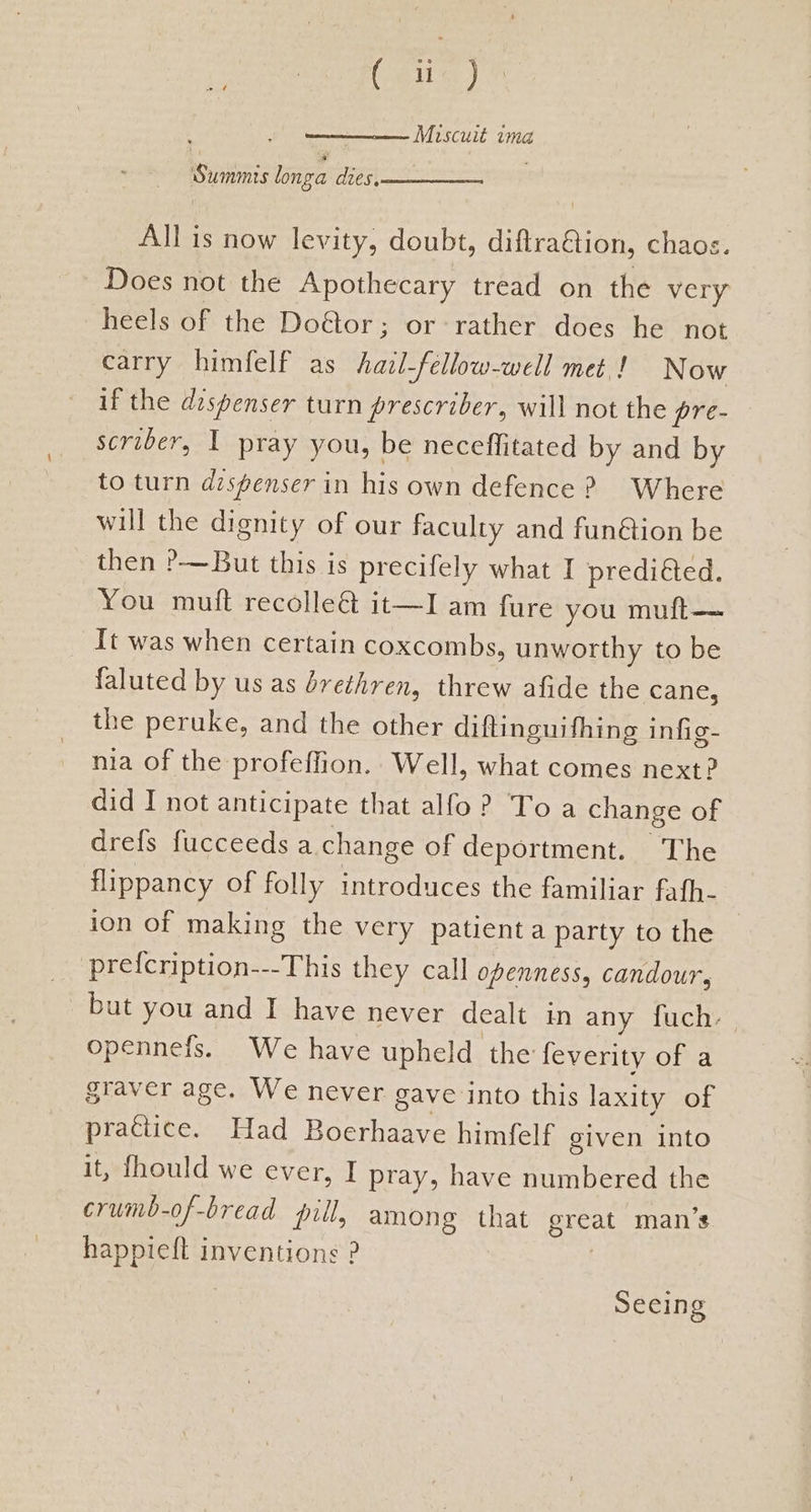 ites Miscuit ima Summis longa dies, All is now levity, doubt, diftra&tion, chaos. Does not the Apothecary tread on the very heels of the Doétor; or rather does he not carry himfelf as hazl-fellow-well met! Now if the dospenser turn prescriber, will not the pre- scriber, I pray you, be neceffitated by and by to turn dispenser in his own defence ? Where will the dignity of our faculty and fun&ion be then ?—But this is precifely what I predicted. You muift recolleé& it—I am fure you muft—— It was when certain coxcombs, unworthy to be faluted by us as brethren, threw afide the cane, the peruke, and the other diftinguifhing infig- nia of the profeffion.. Well, what comes next? did I not anticipate that alfo? Toa change of drefs fucceeds a change of deportment. The flippancy of folly introduces the familiar fafh- ion of making the very patienta party to the prefcription---This they call openness, candour, but you and I have never dealt in any fuch. opennefs. We have upheld the feverity of a graver age. We never gave into this laxity of practice. Had Boerhaave himfelf given into it, fhould we ever, I pray, have numbered the crumb-of-bread pill, among that great man’s happieft inventions ? | Seeing