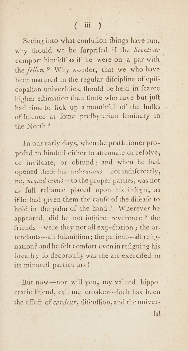 cir’) Seeing into what confufion things have run, why fhould we be furprifed if the dcenévate comport himfelf as if he were on a par with the fellow 2 Why wonder, that we who have been matured in the regular difcipline of epif- copalian univerfities, fhould be held in fcarce higher eftimation than thofe who have but juft had time to lick up a mouthful of the hufks of fcience at fome prefbyterian feminary in the North? In our early days, whenthe practitioner pro- pofed to himfelf either to attenuate or refolve, or invifcate, or obtund; and when he had opened thefe his zndzcatrons—not indifcreetly, no, nequid nimis— to the proper parties, was not as full reliance placed upon his infight, as if he had given them the caufe of the difeafe to hold in the palm of the hand? Wherever he appeared, did he not infpire reverence ? the friends—were they not all expeétation ; the at- tendants---all fubmiffion; the patient---all refig- nation? andhe felt comfort evenin refigning his breath; fo decoroufly was the art exercifed in its minuteft particulars ! But now—nor will you, my valued _ hippo- cratic friend, call me croaker---fuch has been the effe@ of candour, difcufhon, and the univer- fal