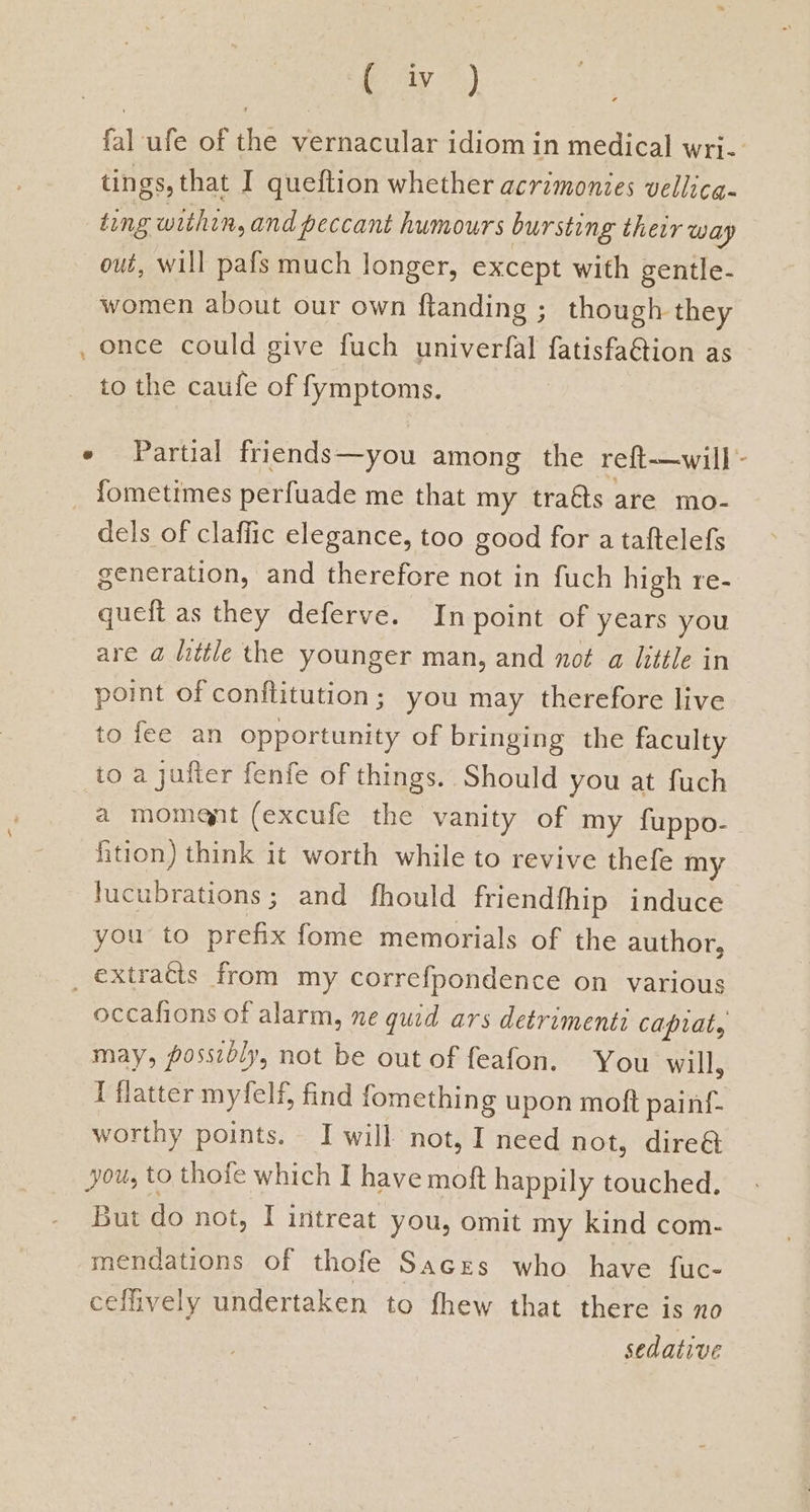 fal ufe of the vernacular idiom in medical wri. tings, that I queftion whether acrimonies vellicg- ting within, and peccant humours bursting their way oué, will pafs much longer, except with gentle- women about our own ftanding ; though they , once could give fuch univerfal fatisfaGtion as to the caufe of fymptoms. e Partial friends—you among the reft-—will- fometimes perfuade me that my traéts are mo- dels of claffic elegance, too good for a taftelefs generation, and therefore not in fuch high re- queft as they deferve. In point of years you are a@ little the younger man, and not a little in point of conflitution; you may therefore live to fee an opportunity of bringing the faculty to a jufier fenfe of things. Should you at fuch ‘a momant (excufe the vanity of my fuppo- fition) think it worth while to revive thefe my lucubrations; and fhould friendfhip induce you to ce fome memorials of the author, _ extracts from my correfpondence on various occafions of alarm, ne quid ars detrimenti capiat, may, possibly, not be out of feafon. You will, I flatter myfelf, find fomething upon moft painf- worthy points. — I will not, I need not, dire@ you, to thofe which I have moft happily touched. But do not, I intreat you, omit my kind com- mendations of thofe Sacres who have fuc- cefively undertaken to fhew that there is no sedative